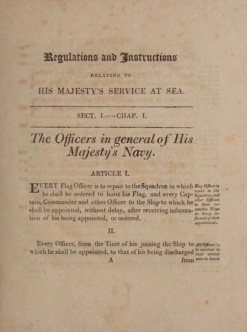 Regulations and Yustructions Mm NWT © Be oe TO | HIS MAJESTY’S SERVICE AT SEA. 01) i Ug Eee gh 2 FG YAY 8 The Officers in generalof His. Majesty s Navy. ARTICLE I. Oa Flag Officer is to repair to the Squadron in which Flez Officer to repair to the he shall be ordered to hoist his Flag, and every Cap- Squadron, and tain, Commander and other Officer to the Ship to which he spe Ceres to their res shall be appointed, without delay, after receiving informa- pane one ’ : ’ . ames tion of his being appointed, or ordered. . formed of their . ' appointments II. Every Officer, from the Time of his joining the Ship to Al Oficers to be constant in - which he shall be appointed, to that of his being discharged 4,;, atiend= A from #° board.