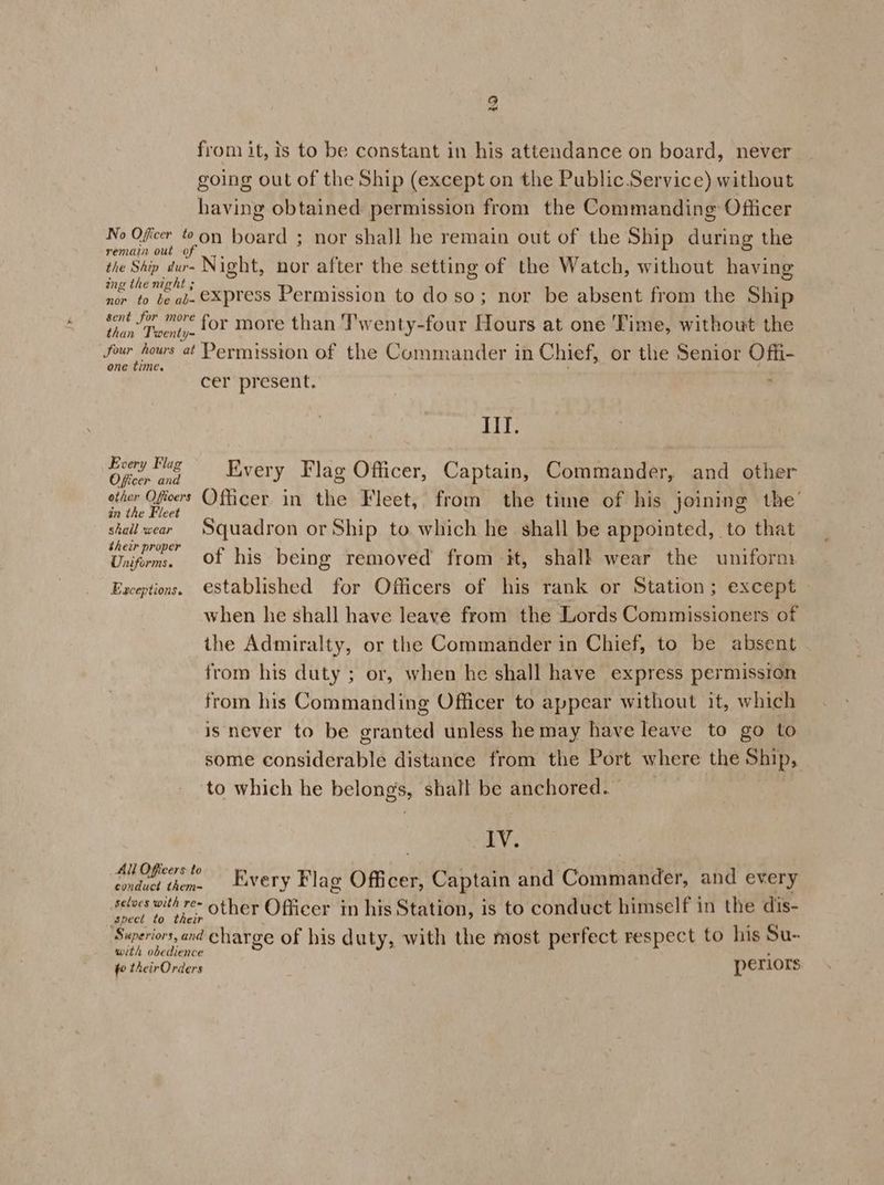 Leal from it, ts to be constant in his attendance on board, never going out of the Ship (except on the Public.Service) without having obtained permission from the Commanding: Officer No Oficer ton board ; nor shall he remain out of the Ship during the remain out of the Ship dur- Night, nor after the setting of the Watch, without having ing the night ; nor to be ab- Xpress Permission to do so; nor be absent from the Ship gent fm mre for more than Twenty-four Hours at one Time, without the than Twenty- four hours at Permission of the Commander in Chief, or the Senior Offi- one time. cer pr esent. $ Ill. Spoalna Every Flag Officer, Captain, Commander, and other aibeneseoert Officer in thie Fleet, from the time of his joining the’ an e ce shall wear Squadron or Ship to which he shall be appointed, to that Dao of his being removed from it, shalk wear the uniform. Exceptions. established for Officers of his rank or Station; except when he shall have leave from the Lords Commissioners of the Admiralty, or the Commander in Chief, to be absent from his duty ; or, when he shall have express permission from his Commanding Officer to appear without it, which is never to be granted unless he may have leave to go to some considerable distance from the Port where the Ship, to which he belong’s, shall be anchored. IV. ae don EXeTy Flag Oficer, Captain and Commander, and ev ery selves with re- other Officer. in his Station, is to conduct himself in the dis- spect to their Superiors, and charge of his duty, with the most perfect respect to his Su- with obedience fo theirOrders periors
