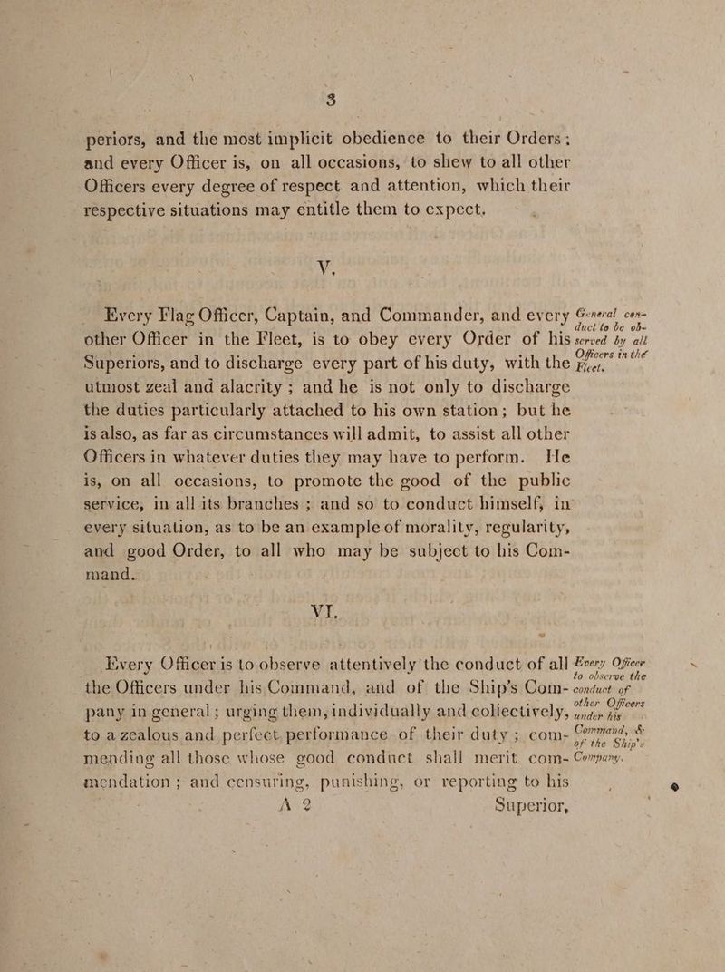 periors, and the most implicit obedience to their Orders ; and every Officer is, on all occasions, to shew to all other Officers every degree of respect and attention, which their respective situations may entitle them to expect, vr, Every I'lag Officer, Captain, and Commander, and every sy de other Officer in the Fleet, is to obey every Order of his served dy ait Superiors, and to discharge every part of his duty, with the ae el utmost zeal and alacrity ; and he is not only to discharge the duties particularly attached to his own station; but he is also, as far as circumstances will admit, to assist all other Officers in whatever duties they may have to perform. He is, on all occasions, to promote the good of the public service, in all its branches ; and so to conduct himself, in every situation, as to be an example of morality, regularity, and good Order, to all who may be subject to his Com- mand. VI. Every Officer is to observe attentively the conduct of all Brey Rb raha Bs 0 observe the the Officers under his Command, and of the Ship’s Com- conduct of , . a at? . other Officers pany in general; urging them, individually and collectively, under iis to azcalous and perfect. performance of their duty ; com- Rey oe mending all those whose good conduct shall merit com- Corpary. mendation ; and censuring, punishing, or reporting to his A 2 Superior,