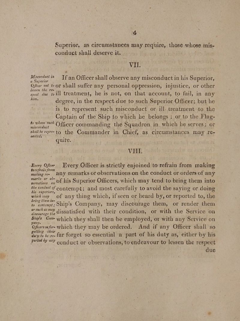 4&amp; Superior, as circumstances may require, those whose mis- conduct shall deserve it. | 5 VI. ea nae ‘2 Tf an Officer shall observe any misconduct in his Superior, a Super oie pa Sd shall suffer any personal oppression, injustice, or other essen the Te= , é : ‘ : spect due toill treatment, he is not, on that account, to fail, in any him. site degree, in the respect due to such Superior Officer; but he is to represent such misconduct or ill, treatment to the Captain of the Ship to which he belongs ; or to the Flag- fo whom suck ()ficer commanding the Squadron in. which he serves; or misconduct = a : poche Rae abe the Commander in Chief, as circumstances may re- SENLEUS % quire. - VAL. ‘Every Oficer Every Officer is strictly enjoined to refrain from making dorefrain from 5 making re» any remarks or observations on the conduct or orders of any marks or ob= : se 44 Be one : secationn on Of his Superior Officers, which may tend to bring them into the conduct f contempt; and most carefully to avoid the saying or doing his. superiors, ; 5 : which may of any thing which, if seen or heard by, or reported to, the bring them in- A : 40 contempt; Ship’s Company, may discourage them, or render them orsuchasmay aiccotishied with their condition, or with the Service on discourage the — Com- which they shall then be employed, or with any Service on PANY F 3 Obes art which they may be ordered. And if any Officer shall so tiing thea ta 3 i : Si. Fiend forget so essential a part of his duty as, either by his ported ty @Y oonduct or observations, to endeavour to lessen the respect due