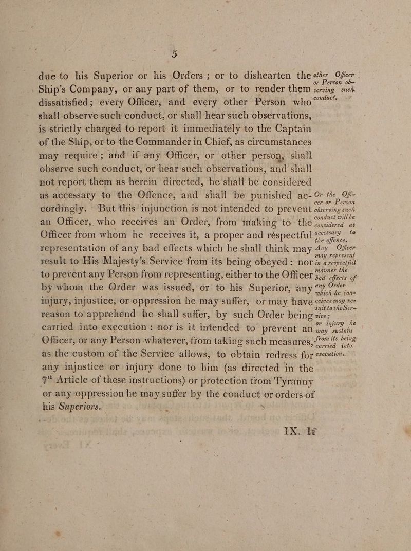 due to his Superior or his Orders ; or to dishearten the ste Ofieer Ship’s Company, or any part of them, or to render them ote neh. dissatisfied; every Officer, and every other ‘Person who °” shall observe such conduct, or shall hear such observations, is strictly charged to report it immediately to the Captain of the Ship, or to the Commander in Chief, as circumstances may require; and if any Officer, or other person, shall observe such conduct, or hear such observations, and shall not report them as herein directed, he shall be considered as accessaty to the Offence, and shall be punished ac- 0 i ae . 2 i . . Fy cer or Erson cordingly. But this imjunction is not intended to prevent observing such ees : ; 5 conduct will be an Officer, who receives an Order, from making to the crsidered 03 Officer from whom he receives it, a proper and réspectful Sipe _ representation of any bad effects which he shall think may 4 Ofer ¥ fae 5) : : ‘ ‘ may represent result to His Majesty’s Service from its being obeyed : nor in a respectful th to prevent any Person from representing, either to the Officer jo7 efecis of by whom the Order was issued, or’ to his Superior, any “ 0°” mie Seas eas which he con mjury, injustice, or oppression he may suffer, or may have pepnntecy Rae cae a sult totheSer= reason to apprehend he shall suffer, by such Order being sice; Bch? ; - ; Ay ee Ne ; or injury he carried into execution: nor is it intended to prevent an dy ee Officer, or any Person whatever, from taking such measures, 77 i (<i as the custom of the Service allows, to obtain redress for «ve#tion- any injustice or injury done to him (as directed in the ‘7° Article of these instructions) or protection from Tyranny or any oppression he may suffer by the conduct or orders of his Superiors. ‘ ~*~ FXoote