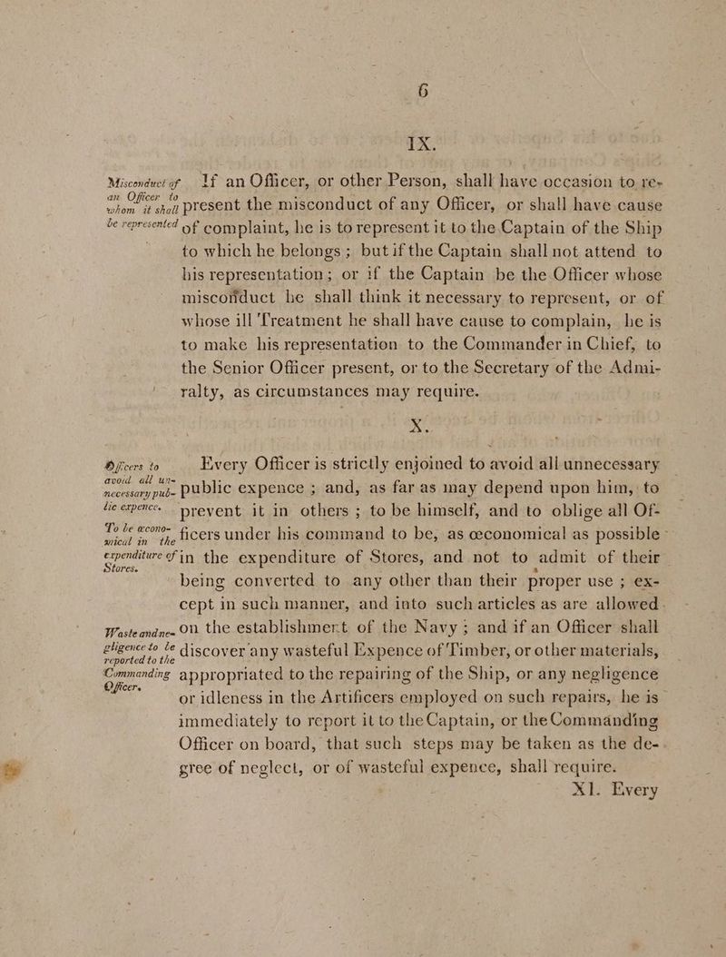 IX. Misconduct of Uf an Officer, or other Person, shall have occasion to re- at Oe present the misconduct of any Officer, or shall have cause e represented of complaint, he is to represent it to the Captain of the Ship to which he belongs ; but if the Captain shall not attend to his representation; or if the Captain be the Officer whose misconduct he shall think it necessary to represent, or of whose ill ‘Treatment he shall have cause to complain, he is to make his representation to the Commander in Chief, to the Senior Officer present, or to the Secretary of the Admi- ralty, as circumstances may require. Xx. Officers to Every Officer is strictly enjoined to avoid all unnecessary oe ae public expence ; and, as far as may depend upon him, to fe erence prevent it in others ; to be himself, and to oblige all Of- Ty d weone” ficers under his command to be, as ceconomical as possible ~ breach mT the expenditure of Stores, and not to admit of their being converted to any other than their proper use ; ex- cept in such manner, and into such articles as are allowed . Wasteandnee OX the establishmer.t of the Navy; and if an Officer shall Oui in discover any wasteful Expence of Timber, or other materials, Commanding appropriated to the repairing of the Ship, or any negligence at or idleness in the Artificers employed on such repairs, he is immediately to report it to the Captain, or the Commanding Officer on board, that such steps may be taken as the de- gree of neglect, or of wasteful expence, shall require. X1. Every