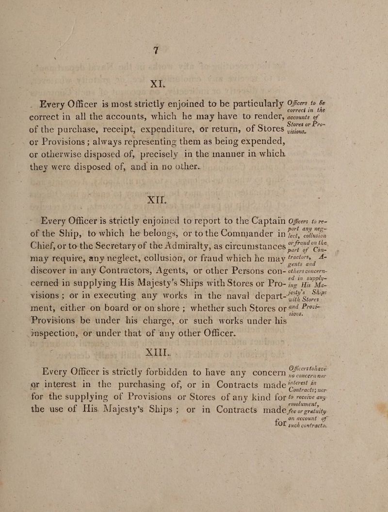 Xi. Every Officer is most strictly enjoined to be particularly cia correct in eorrect in all the accounts, which he may have to render, accounts of Stores or Pro- of the purchase, receipt, expenditure, or return, of Stores ‘sions, or Provisions ; always representing them as being expended, or otherwise disposed of, precisely in the manner in which they were disposed of, and in no other. XU. Every Officer is strictly enjoined to report to the Captain Offcers to re- of the Ship, to which he belongs, or tothe Commander in ples ee Chief, or to the Secretary of the Admiralty, as circumstances or fraud on the. part of Con~ may require, any neglect, collusion, or fraud which he may ‘4s 4- gents and discover in any Contractors, Agents, or other Persons con- sthers concern- x ; j eek: eee 2 ed in supply= eerned in supplying His Majesty’s Ships with Stores or Pro- ing His Ma- Avie 3 BS Aes eS Ae haps . ests) a4 Jjesty’s Ships visions ; or in executing any works in the naval depart-77 6,7, ment; either on board or on shore ; whether such Stores or #@ Prev StONS: Provisions be under his charge, or such works under his rnspection, or under that of any other Officer. 7s ar SS eg ga ‘ ae BSN es : : fh eae . Officers tohavé Every Officer is strictly forbidden to have any concern ,”.....,.. or interest in the purchasing of, or in Contracts made ‘ve? # hy Contracts; nor for the supplying of Provisions or Stores of any kind for @ receéve any ‘ i 4 z ; emolument the use of His. Majesty's Ships; or in Contracts made fee or gratuity fi on account of OL such contract