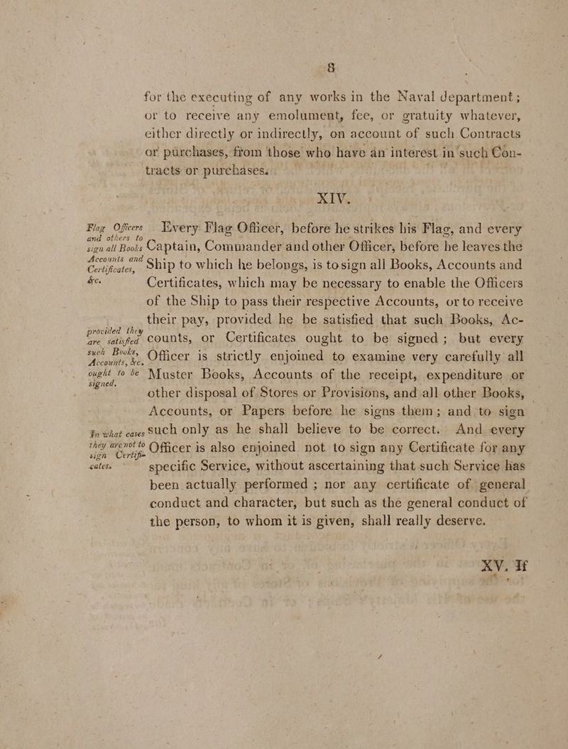 for the executing of any works in the Naval department; or to receive any emolument, fee, or gratuity whatever, either directly or indirectly, on account of such Contracts or purchases, from those who have an interest in such Con- tracts or piacha ses: XIV. Flag Oficers Hivery Flag Officer, before he strikes his Flag, and every and others to sian all Boots Captain, Commander and other Officer, before he leaves the is and Sheer Ship to which he belongs, is tosign all Books, Accounts and ee. Certificates, which may be necessary to enable the Officers of the Ship to pass their respective Accounts, or to receive their pay, provided he be satisfied that such Books, Ac- z ntded the * . one satifed COUNTS, Or Certificates ought to be signed; but every such Books, Poe me eae F ‘Accounts, xe, Ofucer is strictly enjoined to examine very carefully all ougit fo te Muster Books, Accounts of the receipt, expenditure or signed, E apne other disposal of Stores or Provisions, and all other Books, Accounts, or Papers before he signs them; and to sign Jn what caves SUCH Only as he shall believe to be correct. And every they arenoito \ficer is also enjoined not to sign any Certificate for any sign Certifi= i ‘ : Ab : cates * specific Service, without ascertaining that such Service has been actually performed ; nor any certificate of general conduct and character, but such as the general conduct of the person, to whom it is given, shall really deserve. XV. If