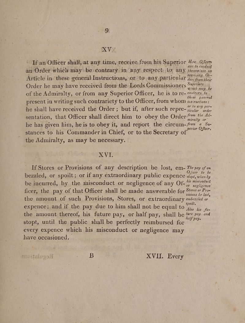 XVE. Tf an Officer shall, at any time, receive from his Superior Hew Officers ores neh eg ; ie Se a are to conduct an Order which may’ be contrary in any respect, to; any perselatt.ge ‘ : sy receiving Or- Article in these general Instructions, .or to any particular (.,. fom their mt t r . 2 - heey Superiors Order he may have received from the Lords Commissioners rey A of the Admiralty, or from any Superior Officer, he is to re- cont gttl Ga ewe 5 _ these genera present in writing such contrariety to the Officer, from whom is/ruetions: or (0 any pare he shall have received the Order ; but if, after such repre- pioitar ~ énder sentation, that Officer shall direct him to obey the 220 TS rea apa he has given him, he is to obey it, and report the circum-Jro @ Su ie : f perior Oficer. stances to his Commander in Chief, or to the Secretary of the Admiralty, as may be necessary. XVI. If Stores or Provisions of any description be lost, em- Tv pay ges : : . ; ficer to be bezzled, or spoilt; or if any extraordinary public expence stops, wien dy his misconduct be incurred, by the misconduct or negligence of any Of- 7) Meeironce ficer, the pay of that Officer shall be made answerable for $“7¢s 9” Pro- 2 ie : vestons be lost, the amount of such Provisions, Stores, or extraordinary eméezeled or ae : spoilt. expence; and if the pay due to him shall not be equal to 4, ,,. es the amount thereof, his future pay, or half pay, shall be “7¢ pa avd . : : half paye stopt, until the public shall be perfectly reimbursed for every expence which his misconduct or negligence may have occasioned. B XVII. Every