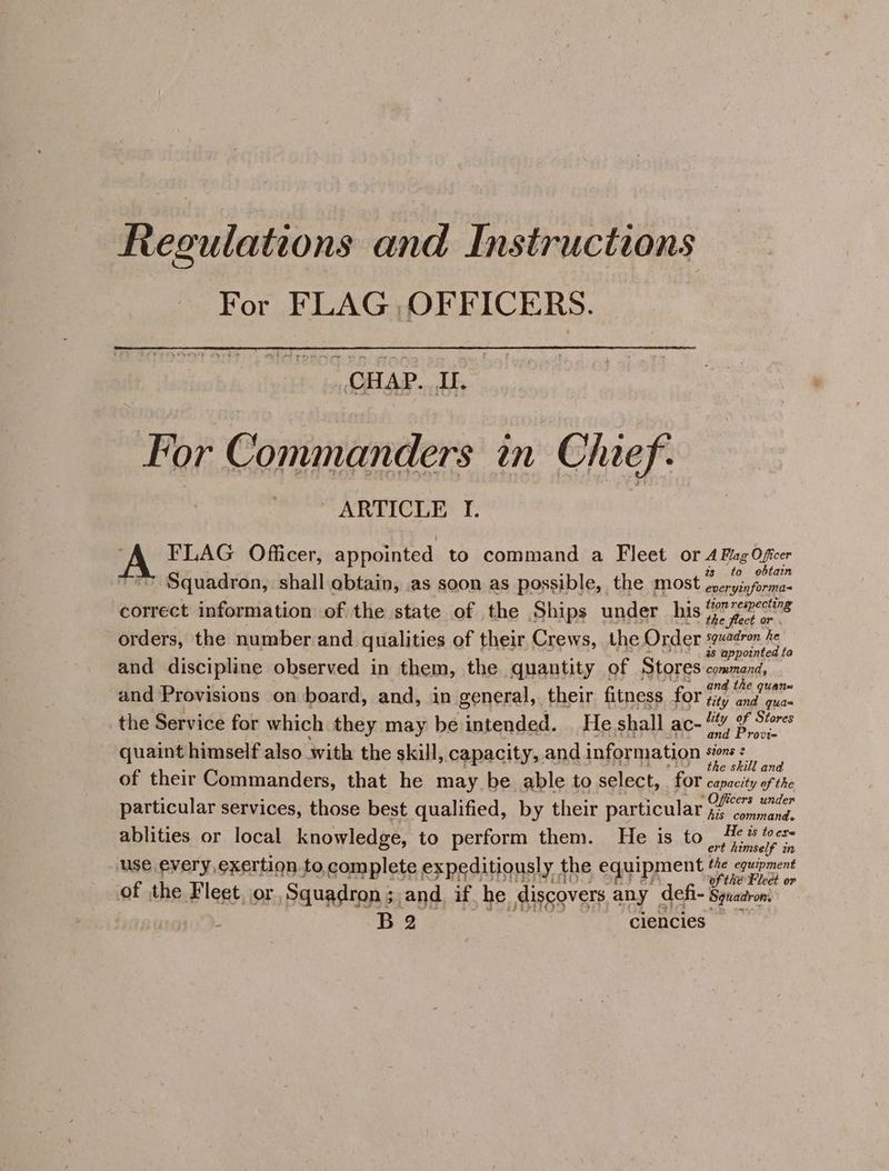 Regulations and Instructions For FLAG OFFICERS. CHAP. I. For Commanders in Chief. , ~ ARTICLE I. “A FLAG Officer, appointed to command a Fleet or A Pag Oficer . : zs to obtain “=> Squadron, shall obtain, as soon as possible, the most everyinforma- correct information of the state of the Ships under his re bw orders, the number and qualities of their Crews, the Order sguadron he SUEY, pias é . ' 48 appointed fa and discipline observed in them, the quantity of Stores command, ahh: y : ‘c_.. and the quan= and Provisions on board, and, in general, their fitness for ji, esse the Service for which they may be intended. | He shall ac“, &amp; Séores quaint himself also with the skill, capacity, and information gel ' ° ; Bat ao e skilt ana of their Commanders, that he may be able to select, for capacity of the particular services, those best qualified, by their particular Officers under his command. ablities or local knowledge, to perform them. He is to He ter : Le } ert himself in use every exertion to complete expeditiously the equipment ep et Vat TSORF MISES OO? ORF FA wihihe-Fleet op of the Fleet jor Squadron ; and if he discovers any defi- Spuadron. B 2 ciencies