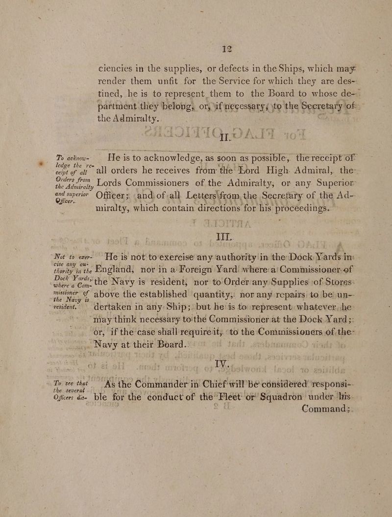ciencies in the supplies, or defects in the Ships, which may render them unfit for the Service for which they are des- tined, he is to represent_them to the Board to whose de-. partment they belong, or, if necessary; \to the Peres of : the CC eae Ts acknow- | He is to acknowledge, : as soon as possible, the receipt of ledge the rea oie oat all orders he receives fromthe Lord High Admiral, the: Orders from the Adniraiy UOYdS Commissioners of the Admiralty, or any Superior end siperon Officer; and: of all. Letters\from, the Secretary of the Ad- miralty, which contain directions for his Talat IIT. | Not to exer- He is not to‘exercise any authority in the: Dock Yards in: cise any au- “mpi } , . ; ° k é : ey icis ae thority inthe LNgGland, nor in a‘ Foreign Yard: where:a' Commissioner. of Oe ne Navy is resident, nor to Order any Supplies’ of Stores: where a Com- | f ; she. Ney above the established quantity,: nor any repairs to be! un- - pesident. dertaken in any: Ship;. but he‘ is to represent: whatever, he’ “may think necessary to'the Commissioner at the Dock Yard ;: or, if the case shall requireit;. to the Contunissioners of. the- pot Mey at: their Board.” aperitigt As the Commander in Chief will be considered’ responsi-- é€ Séverk Officers dis ble for the conduct of ss ‘Fleet: or ‘Squadron under. his: Commands.