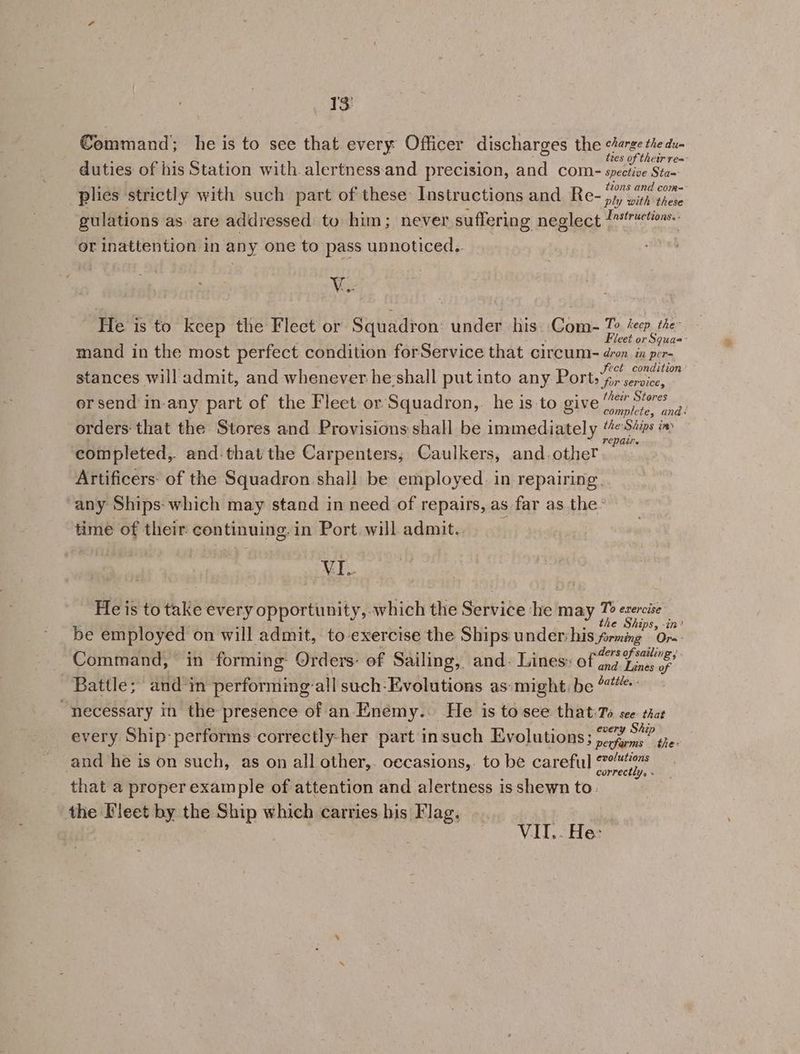 Command; he is to sce that every Officer discharges the i teem tres of their res duties of his Station with. alertness:and precision, and com- spective Sta~ tzons and come plies strictly with such part of these Instructions and. Re- py, with these gulations as: are addressed to him; never suffering neglect “ton. or inattention in any one to pass unnoticed.. Ve He is to keep the Fleet or Squadron: under his. Com- To Zep the Fleet or Squas: mand in the most perfect condition forService that circum- dron in per- fect condition stances will admit, and whenever he:shall put into any Ports 4» service, ersend in-any part of the Fleet or Squadron,. he is to give es orders that the Stores and Provisions shall be immediately a Ai in) completed, and that the Carpenters, Caulkers, and.other Artificers: of the Squadron shall be employed. in repairing. any Ships: which may stand in need of repairs, as far as the- time of their continuing: in Port will admit.. VI. He is to take every opportunity, which the Service he! may ih oat le IPS, -t7? be employed on will admit, to exercise the Ships: underhis forming ‘Or-- Command, in forming: Orders: of Sailing, and: Lines: of iin med Battle; and in performing’ -all such-Evolutions as: might, be “necessary in the presence of an Enémy.. He is to see that:Ts see. that every Ship performs correctly-her part in such Evolutions; 20 A and he is on such, as on all other,. oecasions,. to be careful patie) that a proper example of attention and alertness isshewn to. the Fleet by the Ship which carries his Flag. VII. . He: