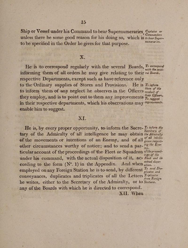 Ship or Vessel under his Command to bear Supernumeraries, Captains or ommanders unless there be some good reason for his doing so, which is zo dear Super- to be specified in the Order he gives for that purpose. oe 3 He is ‘to correspond regularly with the several Boards, 4 correspond th: the sece=- informing them of all orders he may give relating to their ra Boaras, respective Departments, except such as have reference only to the Ordinary supplies. of Stores and Provisions. He is Re ifm . : ther to inform them of any neglect he observes.in the Officers: contucd of they employ, and‘is to point out tothem any improvements pe eher i: in their respective departments, which his observations may ‘™P/erements. enable him to suggest. 7 - XT. He is, by every proper opportunity, to-inform the Secre- 7 #yirm the ; J . Secretary 9 tary of the Admiralty of all inteligence he may obtain the Adniraity Sy ris : Ul intellim ef the movements or mtentions of an Enemy, and of all pat hs other circumstances worthy of notice; and to: senda par- 7s SiS ticular account of the proceedings of the Fleet or Squadron ¢theproceed- 2 2 : rae ; ings of the under his command, with the actual. disposition. of it, ac- Hees and its . ° ° t — cording to the form (N*. 1) in. the Appendix. And when fii. e 3 ° . y © d o employed on any Foreign Station he is:‘to.send, by different See Lg conveyances, duplicates and triplicates of all the Letters Trptica/es Srom Foreign he writes,. either to the Secretary of the Admiralty, or to Stations. any of the Boards with which he is directed to correspond. ‘XH. ‘When
