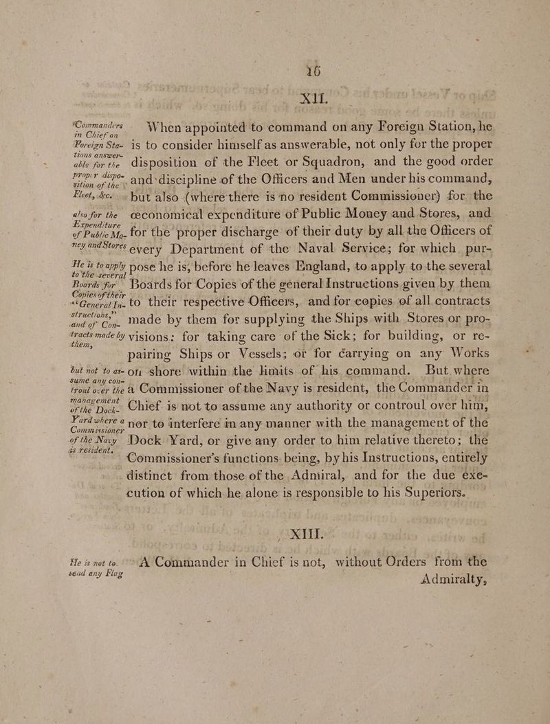 XI. ‘Cormanters ‘When appointed to command on any Foreign Station, he mn 22€F On s A i Foreign Sta~ is to consider himself as answerable, not only for the proper tions answer= ‘ aes able for the Aisposition of the Fleet or Squadron, and the good order oo oe. and discipline of the Officers and Men under his command, Fleet, $c. hut also (where there is ‘no resident Commissioner) for the also for the oeconomical expenditure of Public Money and Stores, and Expenditure ) . : ye Mp. for the proper discharge of their duty by all the Officers of ryandSuores every Department of the Naval Service; for which. pur- He is to apply nose he is, before he leaves England, to apply tothe several tothe several : oe : Boards fr Boards for Copies of the general Instructions given by them Copies oftheir 3 Sif: 04 : | “General fn. to their respective Officers, and for copies. of all contracts structions,” TAG 1 1 “4 eine Ca made by them for supplying the Ships with Stores or pro éracts made ly visions: for taking care of the Sick; for building, or re- em, sie zi LA, » : pairing Ships or Vessels; or for ¢arrying on any Works but not to as on shore within the Hmits of his command. But.where sume any con= : sf ae 3 ey ‘ ye Of oke aes trou! over the &amp; Commissioner of the Navy is resident, the Commander in management . . ° : i tao orike Dyes. Chief. is not to assume any authority or controul over him, Fard where 4 nor to interfere in any manner with the management of the Comm ¢sszoner f 4 ~ : j Te Ney Dock Yard, or give any order to him relative thereto; the 2s resident. : a ee é 5 3 ae, 3445334 Commissioner's functions. being, by his Instructions, entirely . distinct from those of the Admiral, and for the due exe- cution of which-he alone is responsible to his Superiors. » XIII. He is not to. > A Commander in Chief is not, without Orders from the send any Flag Admiralty 2