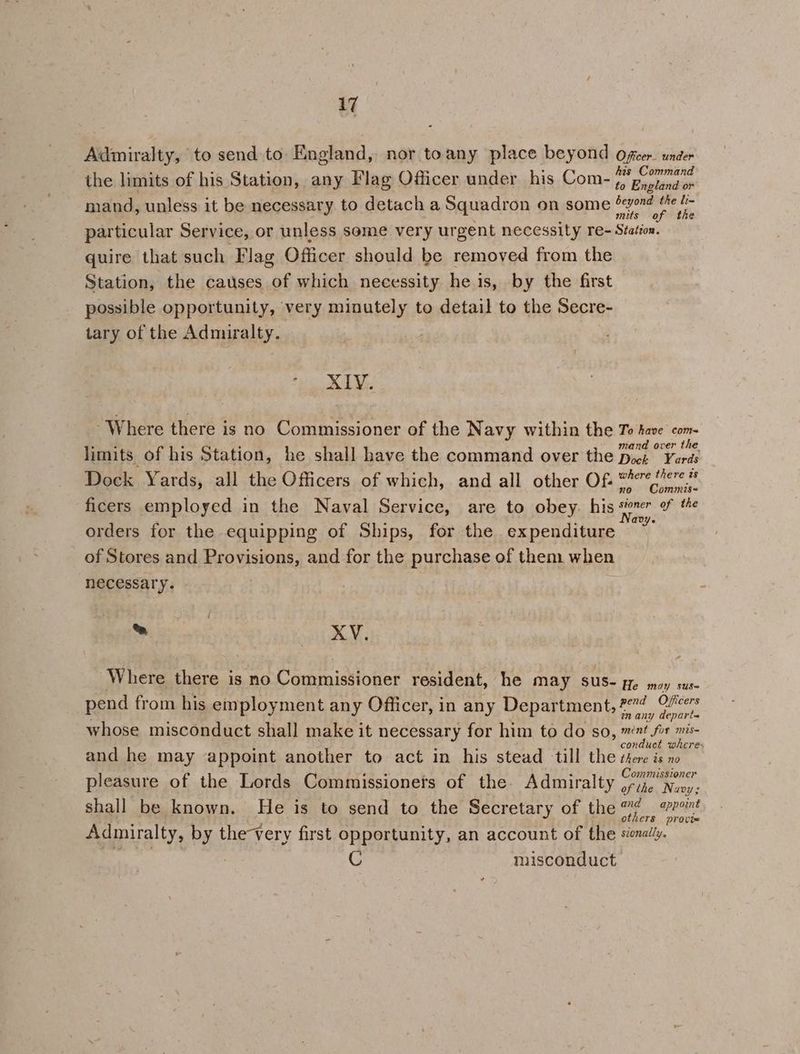 Admiralty, to send to England, nor toany place beyond oficer. under the limits of his Station, any Flag Officer under his Com- nang cei ssnit | to England or mand, unless it be necessary. to detach a Squadron on some ibis ars particular Service, or unless some very urgent necessity re- Station. quire that such Flag Officer should be removed from the Station, the causes of which necessity he is, by the first possible opportunity, very minutely to detail to the Secre- tary of the Admiralty. fe CGS - Where there is no Commissioner of the Navy within the To have com- mand over the limits of his Station, he shall have the command over the Dock Yards Dock Yards, all the Officers of which, and all other Of. 277 ere # no Commis~ ficers employed in the Naval Service, are to obey. his ieee = orders for the equipping of Ships, for the expenditure of Stores and Provisions, and for the purchase of them when necessary. ™ XV, 7 . as ; Where there is no Commissioner resident, he may sus- ye moy sus- pend from his employment any Officer, in any Department, #4 Ofcers wn any depart whose misconduct shall make it necessary for him to do so, mnt for mis- : : i J conduct wheres and he may appoint another to act in his stead till the there is no Commissioner pleasure of the Lords Commissionets of the Admiralty 13, Nuoy: shall be known. He is to send to the Secretary of the 7? vr others provie Admiralty, by the-very first opportunity, an account of the sienaliy. C misconduct