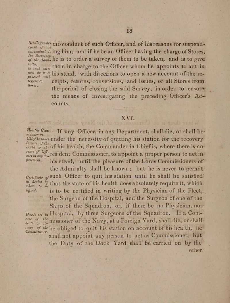 Sendinganac- misconduct of such Officer, and of his reasons for suspend- count..of such misconduct toing him; and if he bean Officer having the charge of Stores, the Secretary 5 : * ae of the dami- he is to order a survey of them to be taken, and is to give ralt 3 ie ’ Me - oe them in charge to the Officer whom he appoints to act im an such cases he Me * “ his stead, with directions to open a new account of the re- v mgardto ceipts, returns, conversions, and issues, of all Stores from. Stores.. ree . . . i the period of closing the said Survey, im order to ensure the means of investigating the preceding Officer’s Ac— XVI. Teele Come Tf any Officer, in any Department, shall.die, or shall be: nander r7 Chicf is touct under the necessity of quitting his station for the recovery én-case of the s : Bel ip . death or -as- Of his health, the Commander in Chiefiis, where there is no- sence Of. ‘4 heey ; | i ence of Ch vesident Commissioner, to appoint a proper person to aetin- cers in any dea the Admiralty shall be known;. but he is never to ‘permit. Certificate of SUCH Officer to quit his. station until he shall be satisfied’ nee td that the state of his health does absolutely. require it, which. the Surgeon of the Hospital, and the Surgeon of one of the Hiwto act in Hospital, by three Surgeons of the Squadron. If a Com-. owe % © missioner of the Navy, at a Foreign Yard, shall dic, or shall: Cr i tt be obliged to. quit his station on account of his health, he shall not appoint any person to act as Commissioner; but the Duty of the Dock Yard. shall be carried on by the 4