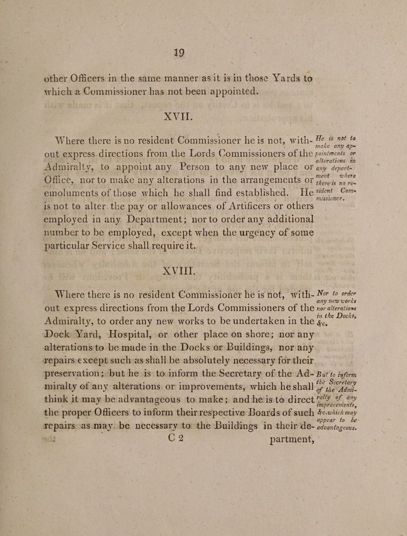 other Officers in the same manner asit isin those Yards to - - which a Commissioner has not been appointed. XVII. Where there is no resident Commissioner he is not, with- #e * 7 © é make any ap= out express. directions from the Lords Commissioners of the eae | alterations im Admiralty, to appoint any Person to any new place OF any depart- } : ) t wh Office, nor to make any alterations in the arrangements OF Yroe is no ren thereis no rea emoluments of those which he shall find established. He en? Com is not to alter the pay or allowances of Artificers or others Ct aN employed in any Department; nor to order any additional number to be employed, except when the urgency of some particular Service shall require it. XVIII. Where there is no resident Commissioner he is nof, with- 4” BS Vis 3 : ee any new works out express directions from the Lords Commissioners of the x07 alterations : 2 i in the Docks, Admiralty, to order any new works to be undertaken in the g.. Dock Yard, Hospital, or other place on shore; nor any alterations to be made in the Docks or Buildings, nor any repairs except such as shall be absolutely necessary for their preservation; but he is to inform the Secretary of the Ad= But to inform -miralty of any alterations or improvements, which he shall Ge. think it may be advantageous to make; and heiis to direct 7! % vy 5 i f improvements, the proper Officers to inform their respective Boards of such e.wiich may appear to be repairs as may. be necessary to the Buildings in their de- edsantageous. ails C2 partment,