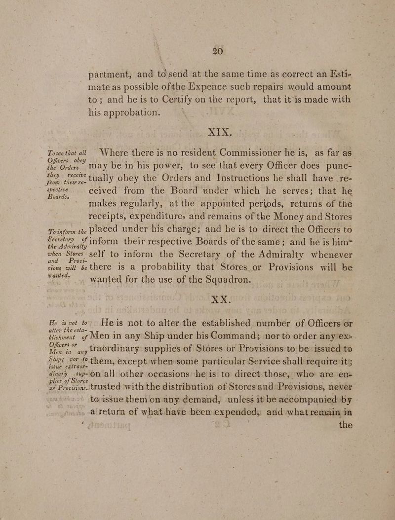 partment, and to.send at the same time as correct an Esti- mate as possible ofthe Exxpence such repairs would amount to; and he is to Certify on the report, that itis made with his approbation. | Pat a Tosce that all Where there is no resident Commissioner he is, as far as Officers obey £ oe ee s : bd 2 elias may be in his power, to see that every Officer does punc- pies tHapw tually obey the Orders and Instructions he shall have .re- ib ceived from the Board under which he serves; that he makes regularly, atthe appointed periods, returns of the receipts, expenditure, and remains of the Money and Stores To inform the Placed under his charge; and he is to direct the Officers to Secretary inform their respective Boards of the same; and he is him= the Adiniralty when Stores self to inform the Secretary of the Admiralty whenever and Provi- sions will be there is a probability that Stores or Provisions will be peringe wanted for the use of the Squadron. XX. He tet tevodktets not to alter the established number of Officers or alter the esta~ : : : : t ; Hishmevt of Men in any Ship under his Command; nor to order any ex Hane ds traordinary supplies of Stores or Provisions to be issued to Spx nor 40 them, except when some particular Service shall require its; gssue extraor= ‘ i iy is R A ; a Maran all other occasions ‘he is to direct those, who are en- plies of stores ee é { il eo : or Provisions. trusted ‘with the distribution of Storesand Provisions, never toassue them on any demand, unless it be accompanied by »» return of what have beem expended, and what remain in e. | } the