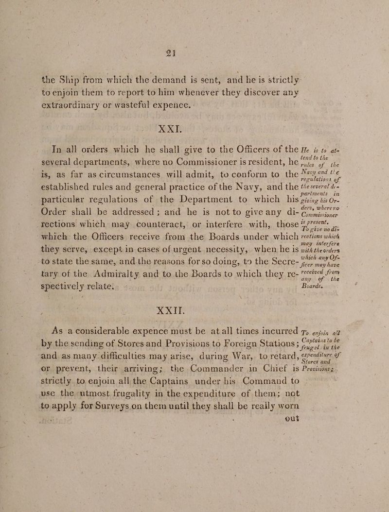 2] the Ship from which the demand is sent, and he is strictly to enjoin them to report to him whenever they discover any extraordinary or wasteful expence. XXI. In all orders which he shall give to the Officers of the He is to at- ; i ets 5 : tend to th several departments, where no Commissioner is resident, he pins of the is, as far as circumstances will admit, to cenform to the ROE 6, established rules and general practice of the Navy, and the tesevera’ dc ; : ¢ : . partments in particular regulations of the Department to which _ his giving jis Or- ders, whereno Order shall be addressed; and he is not to give any di- Con missioner rections which may counteract, or interfere with, those heel ioe give ao dis which the Officers receive from the Boards under which vections which may interfere they serve, except in cases of urgent necessity, when he is with theorders “ak which any Of- to state the same, and the reasons for so doing, to the Secre- 4.7, ae tary of the Admiralty and to the Boards to which they re- ed fom : ; any of the spectively relate. Boards. 1 ) : XXII. As aconsiderable expence must be atall times incurred 7» enjoin az by the sending of Stores.and Provisions to Foreign Stations Seana and as many-difficulties may arise, during War, to retard, eres of or prevent, their arriving; the Commander in Chief 1s Provisions, strictly to enjoin all the Captains under his Command to use the utmost frugality in the expenditure of them; not to apply for Surveys on them until they shall be really worn out