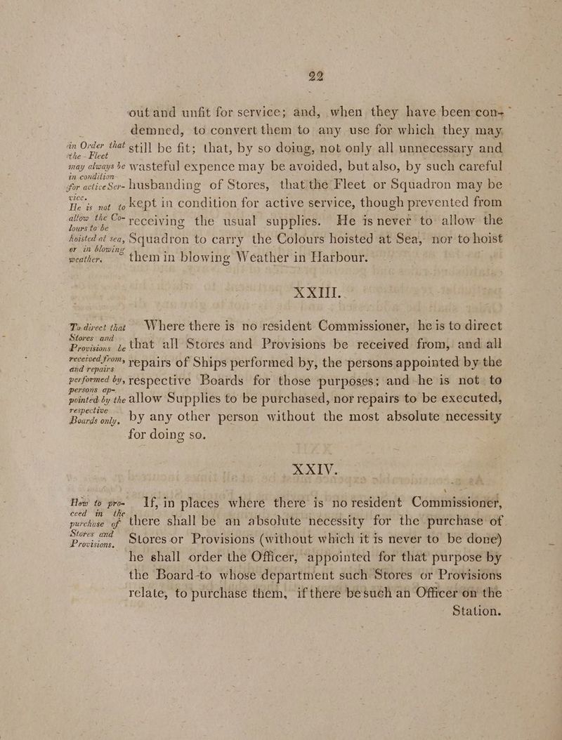 ‘outand unfit for service; and, when they have been con-~ i demned, to convert them to any use for which they may, on Order that o¢; i ; . q f a a oe be fit; that, by so doing, not only all unnecessary and may aways be wasteful expence may be avoided, but also, by such careful in condition : ‘ i for acticeSer- husbanding of Stores, that the Fleet or Squadron may be | ICE « Ye is not to kept in condition for active service, though prevented from allow the Co- receiving the usual supplies. He is never to allow the lours to be S hoisted at sea, Squadron to carry the Colours hoisted at Sea, nor to hoist or in blowing weather, themin blowing Weather in Harbour. ».@ 4 11 es Ts direct that Where there is no resident Commissioner, he is to direct St i a Previn, fe that all Stores and Provisions be received from, and all recetved from, > ‘ BR firs ies aes ra 1 rnd romaine Fepairs Of Ships performed by, the persons appointed by the performed by, respective Boards for those purposes; and-he is not to persons ap~ i A pointed by the allow Supplies to be purchased, nor repairs to be executed, respective Boards only, DY any other person without the most absolute necessity for doing so. XXIV. Z ; j 4 - : How to pro- If, in places where there is no resident Commissioner, eced in the : Hobe purchase of there shall be an absolute necessity for the purchase of Dee Stores or Provisions (without which it is never to be done) he shall order the Officer, ‘appointed for that purpose by the Board-to whose department such Stores or Provisions relate, to purchase them, if there besuch an Officer on the © | Station.