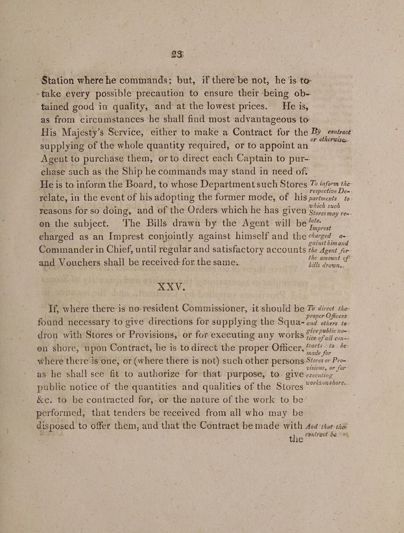 Station where he commands; but, if there be not, he is to take every possible precaution to ensure their being ob- tained good in quality, and at the lowest prices. He is, as from circumstances he shall find most advantageous to: His Majesty’s Service, either to make a Contract for the eae or otherwises supplying of the whole quantity required, or to appoint an Agent to purchase them, or to direct each Captain to pur-: chase such as the Ship he commands may stand in need of. — He is to inform the Board, to whose Department such Stores 7 inform tie- respective Des- relate, in the event of his adopting the former mode, of his partments to: which such reasons for so doing, and of the Orders. which he has given Sinesmay rea- on the subject. The Bills drawn by the Agent will be joni mprest charged as an Imprest conjointly against himself and the etarged a. gainst himand Commander in Chief, until regular and satisfactory accounts the Agent for the amount of: and Vouchers shall be Ae forthesame. ~ Ah oenion.. XXYV. Tf, where there is no resident Commissioner, it should be To direct the proper Officers - found necessary to give directions for supplying the Squas and otiers to ¥ ; io. ee soe give public no= - dron with Stores or Provisions, or for executing any works (i pail oon tracts. to be: en shore, upon Contract, he is. to direct the proper Officer, ” made for where there is one, or (where there is not) such other persons-Séores or Pro~ 02St0NS, Or for as he shall see fit to authorize for that purpose, to. give eaccuting ksonsh public notice of the quantities and qualities of the Stores teonstore &amp;c. to be contracted for,. or the nature of the work to be- performed, that tenders be received from all who may be disposed to offer them, and that the Contract be made with Asa ‘that the the contract be: