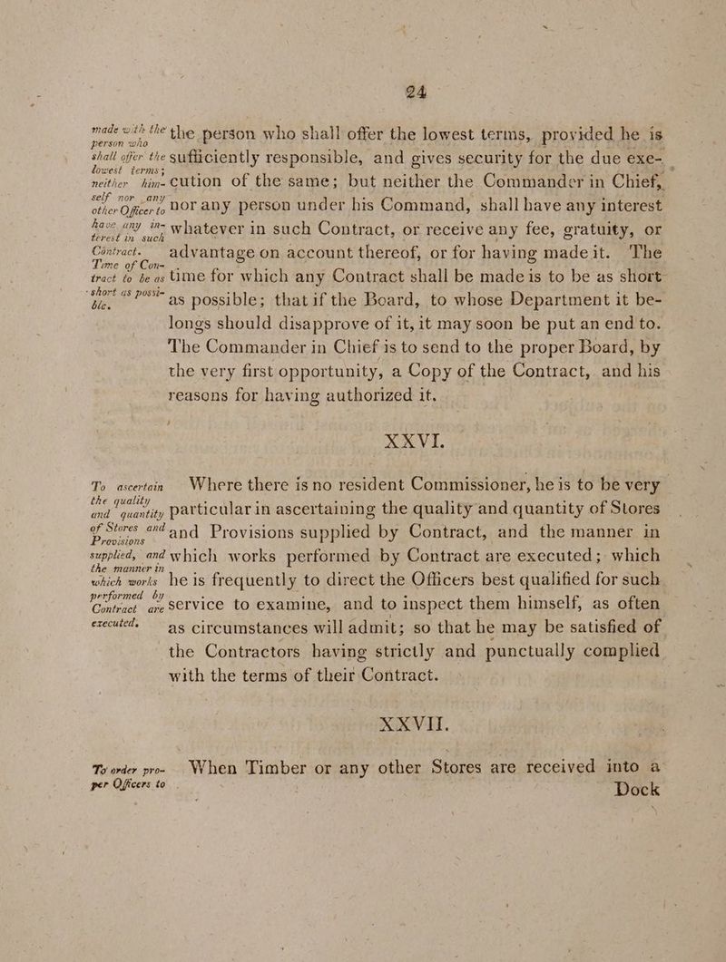 wt: he Y ~  e e phar the person who shall offer the lowest terms, provided he is Rian bebe sufficiently responsible, and gives security for the due exe- owest terms; ;; i ‘ é 3 ;% neither him-CUtion of the same; but neither the Commander in Chief, self nor any other Officer to HOY ALY person under his Command, shall have any interest fave any i whatever in such Contract, or receive any fee, gratuity, or terest im suck Contract. advantage on account thereof, or for having madeit. The Time of Con= .. : : ; : tract to be as UMe for which any Contract shall be made is to be as short wet Pas possible; that if the Board, to whose Department it be- longs should disapprove of it, it may.soon be put an end to. The Commander in Chief is to send to the proper Board, by the very first opportunity, a Copy of the Contract, and his reasons for having authorized it. XXVI. To ascertain Where there is no resident Commissioner, he is to be very th lit : 4 4 ee. . ie pepe particular in ascertaining the quality and quantity of Stores Core «Zand Provisions supplied by Contract, and the manner in PODESLONS supplied, and which works performed by Contract are executed; which the manner in : : wn which works he is frequently to direct the Officers best qualified for such performed by : Age : , : 7 Contract ave SeYVice to examine, and to inspect them himself, as often executed. 5 circumstances will admit; so that he may be satisfied of the Contractors having strictly and punctually complied with the terms of their Contract. XXVITI. To order pro» When Timber or any other Stores are received into a per Officers to. Dock