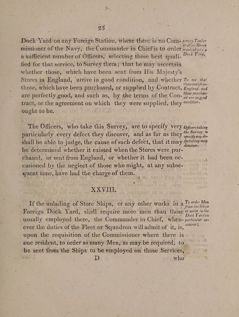 25° ; Dock Yard onany Foreign Station, where there is no Come serecy Tinter or other Stores missioner of the Navy, the Commander in Chiefis to order receivedinio a a sufficient number of Officers,’ selecting those best quali- 2° 7 fied for that service, to Survey them; that he may ascertain whether those, which have been sent from His Majesty’s Stores in England, arrive in good condition, and whether To see that those sent from: those, which have been purchased, or supplied by Contract, England. and + : rchase are perfectly good, and such as, by the terms, of the Con- tite merit tract, or the agreement on which they were supplied, they 07. ought to be. The Officers, who take this Survey, are to specify very Befirorstohiity particularly every defect they discover, and as far as they Ste shall be able to judge, the cause of such defect, that it may Fpelathey es d be determined whether it existed when the Stores were pur- chased, or sent from England, or whether it had been oc- casioned by the neglect of those who might, at any subse- sjuent time, have had the charge of them. XXVIIT. If the unlading of Store Ships, or any other works in a 7? oder Men from the Ships Foreign Dock York shall require more men than those wanes or usually employed there, the Commander in Chief, when- particular o¢~ ever the duties of the Fleet or Squadron will admit of it, is, “? upon the requisition of the Commissioner where there is one resident, to order as many Men, as may be required, to_ ‘be sent from the Ships to be employed on those Services, |. + D who