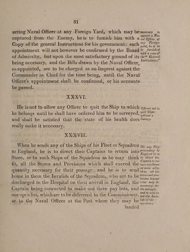 acting Naval Officer at any Foreign Yard, which may berecessary we appoint a INa= eaptured from the Enemy, heis to furnish him with a gaz Oficer at ; S : ; F any Foreign Copy. of the general Instructions for his government: such 77) 324. appointment will not however be confirmed by the Board 2 fwnshed with a copy of of Admiralty, but upon the most satisfactory ground of its the Generat being necessary, and the Bills drawn by. the Naval Officer, mai so.appointed, are to be charged as.an-Imprest against the: Commander in. Chief for the time being, until. the Naval’ Officer’s appointment. shall. be confirmed, or his accounts: be passed.. . XXXVI: He isnot to.allow any Officer to quit the Ship to.which officers not to he belongs until he shalt have ordered him to be surveyed, 24% 5% and shall be satisfied that the state of his. health does Survey. really make it necessary.. ; X XX VIL. When he sends any of the Ships of his Fleet or Squadron o, ény Ship to England, he is to direct their Captains to return into 77ceding to England he is Store, or to such. Ships.of. the Squadron as he may think & direct the hh Fue 4 Captain to re= fit, all the Stores and. Provisions which shall exceed the turn intoStore quantity necessary. for their passage; and. he is to Set pies dun tie home in them the Inyalids of the Squadron,., who are to be sean het discharged to. the Hospital on their arrival in. England, the 4a may 66 Captain being. instructed to. make out three pay lists, and Hieesleneos. 7 2 “ ig Fis ants and to send ?r one openlist, whichare to be delivered to the Commissioner, jer ite Inoe. er. io the Naval. Officer. at the Port. where they. may be - apthen ; landed.