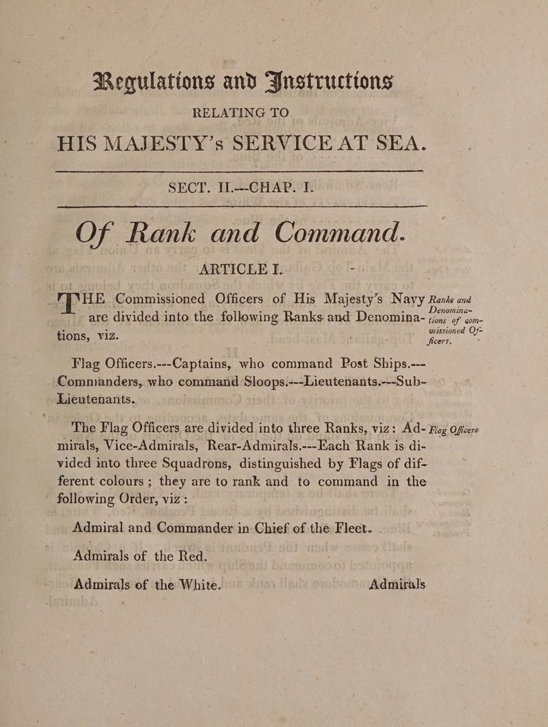 Regulations and Bnstructtons RELATING TO HIS MAJESTY’s SERVICE AT SEA. SECT. IL.---CHAP. I. Of Rank and Command. ARTICLE Tf. FINHE Commissioned Officers of His Majesty’s Navy Rants and ; . e ° r D. . sa are divided into the following Ranks and Denomina- i tions, Viz missioned Of ) be ‘ Jicers, Flag Officers.---Captains, who command Post Ships.--- Commanders, who command Sloops.---Lieutenants.---Sub- Lieutenants. The Flag Officers are divided into three Ranks, viz: Ad- Rog Oficers mirals, Vice-Admirals, Rear-Admirals.---Each Rank is di- — vided into three Squadrons, distinguished by Flags of dif- ferent colours ; they are to rank and to command in the following Order, viz: Admiral and Gatiacn des in Chief of the Fleet. Admirals of the Red. Admirals of the White. Admirals.