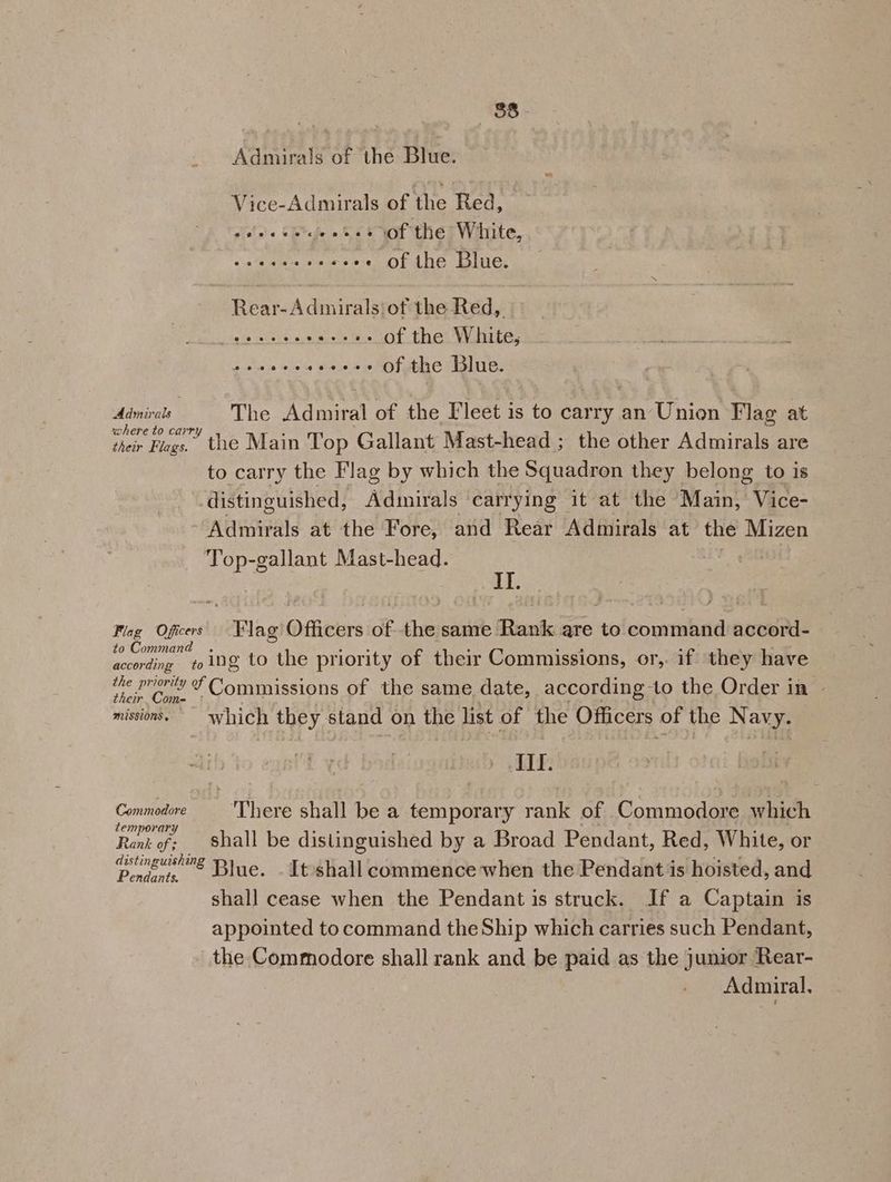 ay AGB » Admirals of the Blue. Vice-Admirals of the Red, oeeeewe’e eee of the White, PRs akc cee OFAne Ble. Rear-Admiralsiot the Red, ate ecsies os++++ of the White, sie e. ‘ele te eaiet 0s MOT ub HiaLtl es | mies st The Admiral of the leet is to carry an Union Flag at ohutin Flags. the Main Top Gallant Mast-head ; the other Admirals are to carry the Flag by which the Squadron they belong to is distinguished, Admirals ‘carrying it at the Main, Vice- Admirals at the Fore, and Rear Admirals at the Mizen Top-gallant Mast-head. II. Flag Oficers Flag’ Officers of the same Rank are to command accord- to Cc d according ing to the priority of their Commissions, or, if they have ae Ree od Comrauions of the same date, according to the Order in - missions. which they stand on the list of the Officers of the Navy. II. Commodore ‘There shall be a cenporee y rank of Commodore hich Rank of: Shall be distinguished by a Broad Pendant, Red, White, or owe’ Blue, Itshall commence when the Pendant is hoisted, and shall cease when the Pendant is struck. If a Captain is appointed tocommand the Ship which carries such Pendant, the Commodore shall rank and be paid as the junior Rear- Admiral,