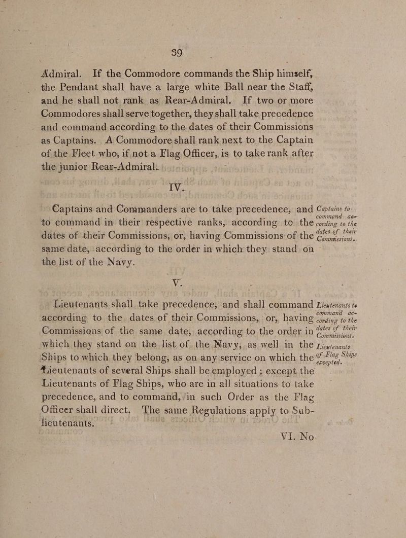 39 Admiral. If the Commodore commands the Ship himself, the Pendant shall have a large white Ball near the Staff, and he shall not rank as Rear-Admiral. If two or more Commodores shall serve together, they shall take precedence and command according to the dates of their Commissions as Captains. A Commodore shall rank next to the Captain of the Fleet who, if not a Flag OH cert is to take rank after the junior Rear-Admiral... IV. Captains and Commanders are to take precedence, and Catan to COMIMAN aée to command in their respective ranks, according to the cording to the dates of th dates of their Commissions, or, having Commissions of the 6% 7< same date, according to the order in which they stand on the list of the Navy. Ane Lieutenants shall take precedence; and shall command Lieutenants te : : (eS . rr d = according to the dates of their Commissions, or, having Dantiaw 10 We Commissions of tle same date, according to the order in peti iy , : : OMMISSZONS » which they stand on the list. of the Navy, as well in the Zjeswenants Ships to which they belong, as On any service on which the ro vag Sites fieutenants of several Ships shall be employed ; except the Lieutenants of Flag Ships, who are in all situations to take precedence, and to command, in such Order as the Flag Officer shall direct. The same Regulations apply to Sub- dieutenants. 3 hake a |