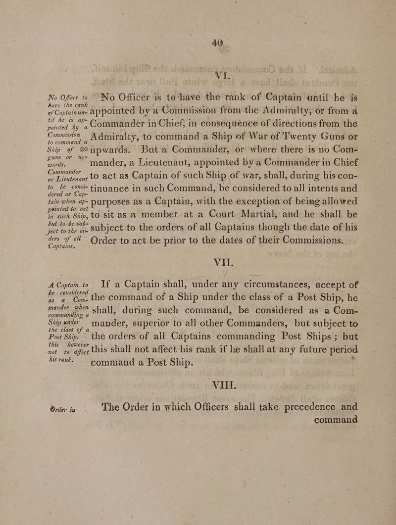 VI. Bo fier No Officer is to ‘have the rank of Captain until he is have the rank Rye of Captainun- appointed by a Commission from the Admiralty, or from a til he is ap= : ‘ : = : : aint by ” Commander in Chief, in consequence of directions from the Commission A Admiralty, to command a Ship of War of Twenty Guns or to command a Ship of 20upwards. Buta Commander, or where there is no Com- guns or Uup- : ae ° ° wards, mander, a Lieutenant, appointed by a Commander in Chief Commander to act as Captain of such Ship of war, shall, during his con- or Lieutenant poe ere tinuance in such Command, be considered to all intents and ae. — tain when ap- DUTPOSES AS a Captain, with the exception of being allowed einted $0 act : : he such Ship, tO sit as a member at a Court Martial, and he shall be a am ae subject to the orders of all Captains though the date of his Ss < Order to act be prior to the dates of their Commissions. VIL. A Captain to” If a Captain shall, under any circumstances, accept of be considered as a Con-the command of a Ship under the class of a Post Ship, he mander when shall, during such command, be considered as a Com- commanding a Ship ander ~mander, superior to all other Commanders, but subject to the class of a Post Ship. the orders of all Captains commanding Post Ships; but this however not to ofect this shall not affect his rank if he shall at any future period hurank. “Command a Post Ship; VIII. Order in . ‘The Order in which Officers shall take precedence and command