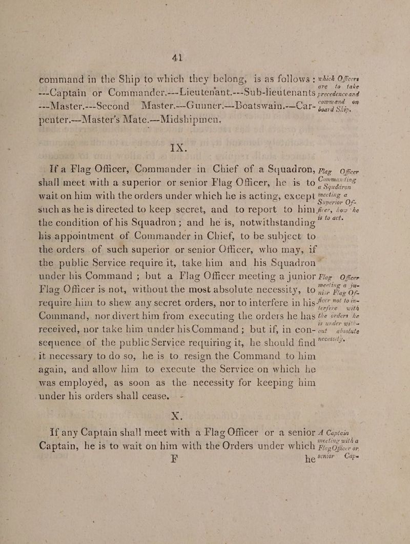 command in the Ship to which they belong, is as follows: CE ae ; : : e vend are to take ---Captain or Commander.---Lieutenant.---Sub-lieutenants precedence and command on ---Master.---Second Master.--Guuner.---Boatswain.-—Car- 77 7'G;,,, penter.—--Master’s Mate.---Midshipmen. IX. If a Flag Officer, Commander in Chief of a Squadron, yg Officer shall meet with a superior or senior Flag Officer, he is to meee wait on him with the orders under which he is acting, except Reo oe such as he is directed to keep secret, and to report to him frer, io» ‘he the condition of his Squadron ; and he is, notwithstanding pee: his appointment of Commander in Chief, to be subject to the orders .of such superior or senior Officer, who may, if the public Service require it, take him and his Squadron” under his Command ; but a Flag Officer meeting a junior Fug Oficer Flag Officer is not, without the most absolute necessity, to Bat = require him to shew any secret orders, nor to interfere in bistay san sire Command, nor divert him from executing the orders he has Me orders he ‘ : F . Srrs as under wrthas received, nor take him under hisCommand; but if, in con- out — adsotute sequence of the public Service requiring it, he should find“ it necessary to do so, he is to resign the Command to him again, and allow him to execute the Service on which he ‘was employed, as soon as the necessity for keeping him under his orders shall cease. - x. If any Captain shall meet with a Flag Officer or a senior 4 Capiain ; meeting with a Captain, he is to wait on him with the Orders under which Fig Ojicer or F he senior Caps