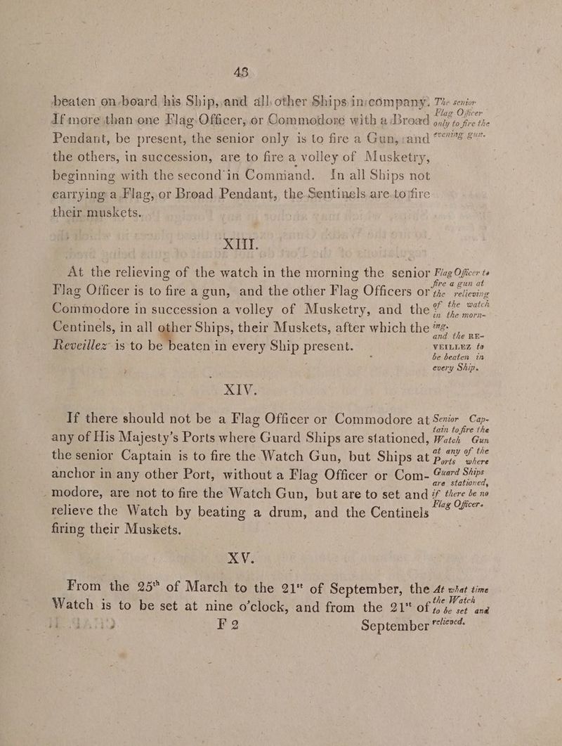 48 eaten on-board his Ship,,and all, other Ships inscompany. Te senior If more than.one Flag. Officer, or Commodore with a Broad ee 1 gs Pendant, be present, the senior only is to fire a Gun, :and ene eee the others, in succession, are to fire a volley of Musketry, beginning with the second in Command. [In all Ships not carrying a,Flag, or Broad Pendant, the.Sentinels are.to fire their muskets. XI. At the relieving of the watch in the morning the senior oneae ta re a gun at Tag Officer is to fire a gun, and the other Flag Officers or'tie reiieving : 1 1 h Ve h Commodore in succession a volley of Musketry, and the’ 7°?” tn the morn= be beaten in every Ship. Centinels, in all a Ships, their Muskets, after which the “ : : K Wee an he RE= Reveillez is to be beaten in every Ship present. VEILLEZ fo 7 XIV. If there should not be a Flag Officer or Commodore at ae Cap tatn to fire the any of His Majesty’s Ports where Guard Ships are stationed, Watch Gun the senior Captain is to fire the Watch Gun, but Ships at $0” 7% anchor in any other Port, without a Flag Officer or Com- 9? pisces _modore, are not to fire the Watch Gun, but are to set and # there Je no relieve the Watch by beating a drum, and the Centinels dene) firing their Muskets. mi Vis From the 25 of March to the 21 of September, the 4¢ what time Watch is to be set at nine o’clock, and from the 21 of Fy ai