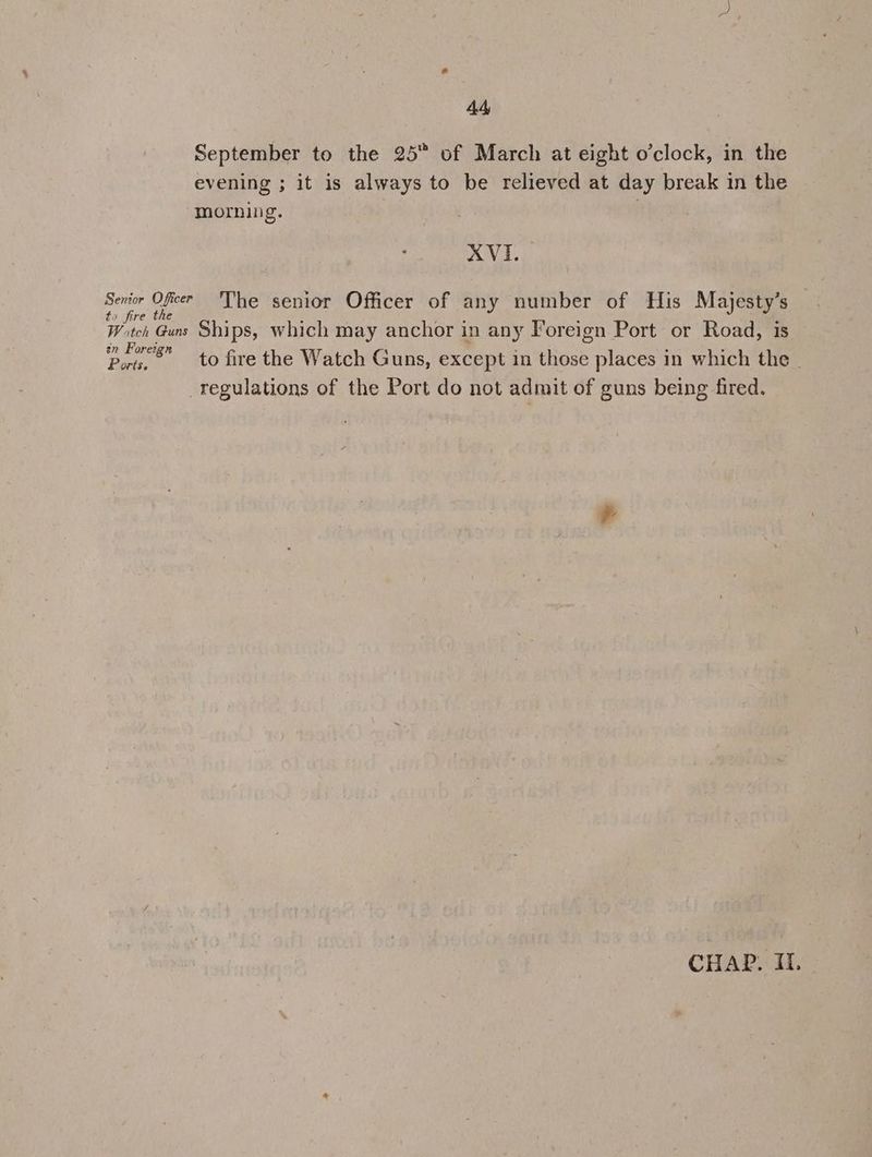 44 September to the 25 of March at eight o'clock, in the evening ; it is always to be relieved at day break in the morning. . XVI. ee O fies The senior Officer of any number of His Majesty’s a re ic. Witch Guns Ships, which may anchor in any Foreign Port or Road, is in Forei : a : . ; Ports. to fire the Watch Guns, except in those places in which the | regulations of the Port do not admit of guns being fired.