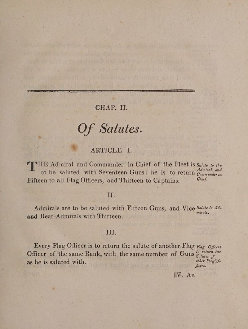 Of Salutes. * ARTICLE I. HE Ad niral and Commander in Chief of the Fleet is Satue to the : : “Admiral to be saluted with Seventeen Guns; he is to return Qo 07 Fifteen to all Flag Officers, and Thirteen to Captains. Chief. TT: Admirals are to be saluted with Fifteen Guns, and Vice soe to Ad- : a . f Mirae and Rear-Admirals with Thirteen. Mil. Every Flag Officer is to return the salute of another. Flag rae Oficers to return the Officer of the same Rank, with the same number of Guns 6,770). as he is saluted with.. other Flag Qf» Jicers. IV. An