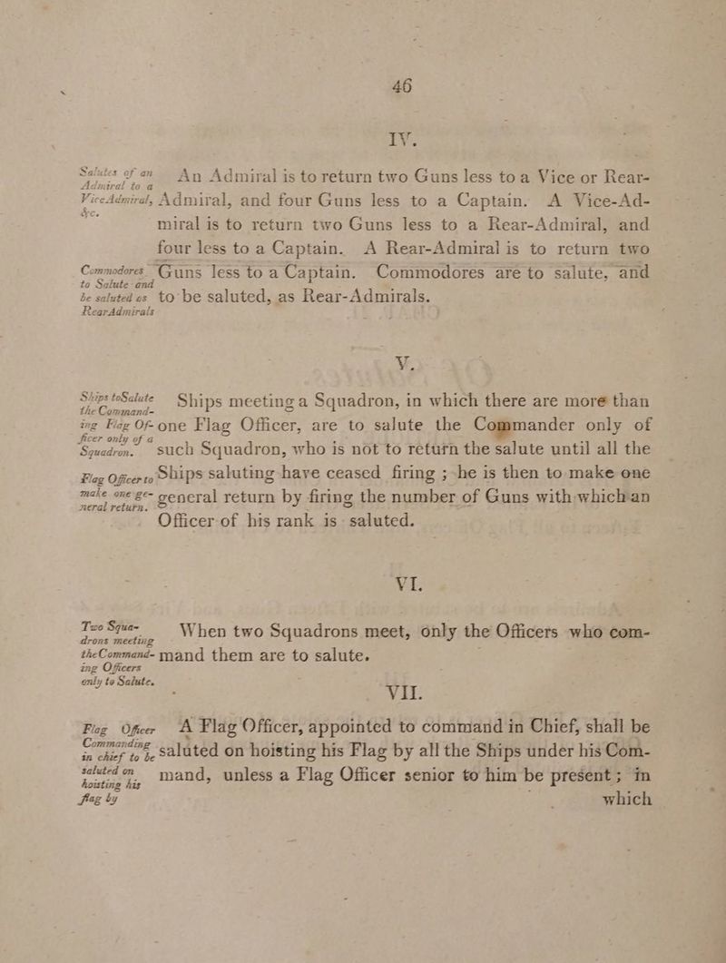 Salutes of an = Any Admiral is to return two Guns less toa Vice or Rear- Admiral to a ViceAdmiral, Admiral, and four Guns less to a Captain. A Vice-Ad- miral is to return two Guns less to a Rear-Admiral, and four less to a Captain. A Rear-Admiral is to return two Commodores Guns less to a Captain. Commodores are to salute, and to Salute and 4 be saluted cs to be saluted, as Rear-Admirals. RearAdmirals Vv. Skups teSalute Ships meeting a Squadron, in which there are more than the Command- 2 ing Fag Of one Flag Officer, are to salute the Commander only of a i; jicer only of a Squadrm. such Squadron, who is not to return the salute until all the Fag Oficerto Sbips saluting have ceased firing ; he is then to make one make oxe-ge- seneral return by firing the number of Guns with whichan eral return. Officer of his rank is saluted. YI. is Squa- When two Squadrons meet, only the Officers who com- rons meetiig : theCommand- mand them are to salute. onty 19 3a es ; VIL. Flog Ofer A Flag Officer, appointed to command in Chief, shall be Commanding Y ] in chef bo ie Saluted on hoisting his Flag by all the Ships under his Com- per 7, tand, unless a Flag Officer senior to him be present; im fag by | ‘svt which