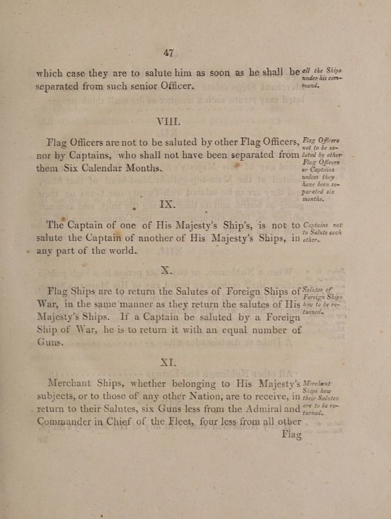 which case they are to salute him as soon as he shall be «? a: me separated from such senior Officer. mand, VIII. Flag Officers are not to be saluted by other Flag Officers, Paz OFcers nor by Captains, who shall not have been separated from itd uy atl ; - az Officers them Six Calendar Months. ? or Captains unless they Rave been seo parated siz months. IX. The Captain of one + of His Majesty’s Ship’s, is not to Captains not to Salute eack salute the Captain of another of His Majesty's Ships, 10 otier. any part of the world. ~ x. Flag Ships are to return the Salutes of Foreign Ships of Sh =~ - War, in the same manner as they return the salutes of His 4oe to ée re- Majesty’s Ships. If a Captain be saluted by a Foreign Be Ship of War, he is to return it with an equal number of Guns. xe Merchant Ships, whether belonging to His Majesty’: Merchant subjects, or to those of any other Nation: are to receive, in ee _ return to their Salutes, six Guns less from the Admiral and 2.8, Commander in Chief of the Fleet, four less from all other Flag