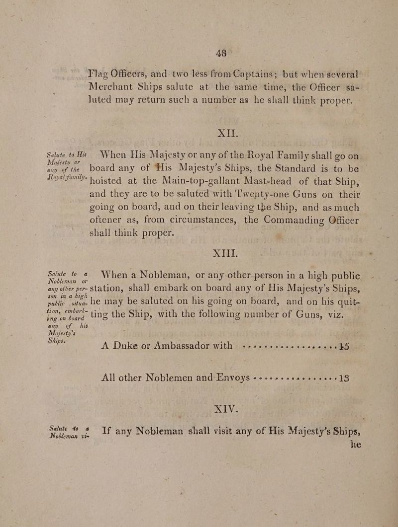 Flag Officers, and two less from Captains; but when several Merchant Ships salute at the same time, the Officer sa- luted may return such a number as he shall think proper. XII. Saltese A When His M ajesty or any of the Royal Family shall go on ay of the board any of ‘His Majesty’s Ships, the Standard is to be Aieyal Fon Woisted at the Main-top-gallant Mast-head of that Ship, and they are to be saluted with ‘Twenty-one Guns on their going on board, and on their leaving the Ship, and as much oftener as, from circumstances, the Commanding Officer shall think proper. XIII. Salute to @ When a Nobleman, or any other-person in a high public Nobleman or : any ather per. station, shal] embark on board any of His Mere s Ships, son ina high pubes Calas _he may be saluted on his going on board, and on his quit- vein board UN the Ship, with the following number of Guns, viz. any of his Majesty’s Ships. ° A Duke or Ambassador with --+secccceeseseececkd All other Noblemen and Envoys ++e++.csseseseee18 XIV. Salute to 4 Nokleman vie If any Nobleman shail visit any of His Majesty’s Ships,