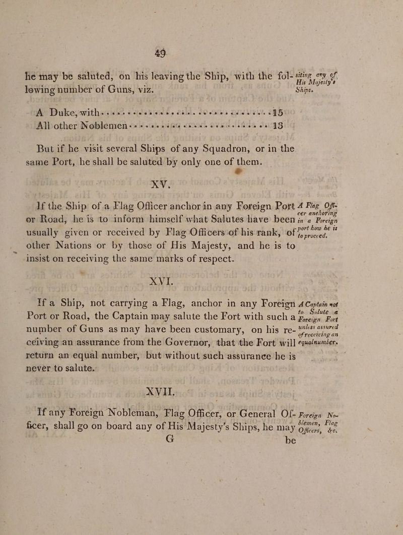he may be saluted, on his leaving the Ship, with the fol- sting any of : : His Majesty's lowing number of Guns, viz. Ships. A> Duke withss isos osiles siete dale. Leelee Udid wells ONG Allother Noblemien «+ © 0:00 06606 be ews e KS 0 VG But if he visit several Ships of any Squadron, or in the same Port, he shall be saluted by only one of them. e XV. If the Ship ofa Flag Officer anchor in any Foreign Port 4 Fag Of- . : ; : cer anchoring or Road, he is to inform himself what Salutes have been in a Foreign usually given or received by Flag Officers ‘of his rank, Mies oroces other Nations or by those of His Majesty, and he is to insist on receiving the same marks of respect. *” XVI. Ifa Ship, not carrying a Flag, anchor in any Foreign 4 Captain not : : : to. Sulute Port or Road, the Captain may salute the Fort with such a fieien Fort number of Guns as may have been customary, on his re- “2 sured os } of receiving an ceiving an assurance from the Governor, that the Fort will equadnumder. return an equal number, but without such assurance he is never to salute. XVII. If any Foreign Nobleman, Flag Officer, or General Of- Foreign No- ficer, shall go on board any of His Majesty’s Ships, he may Die 4 an 4 ? R be