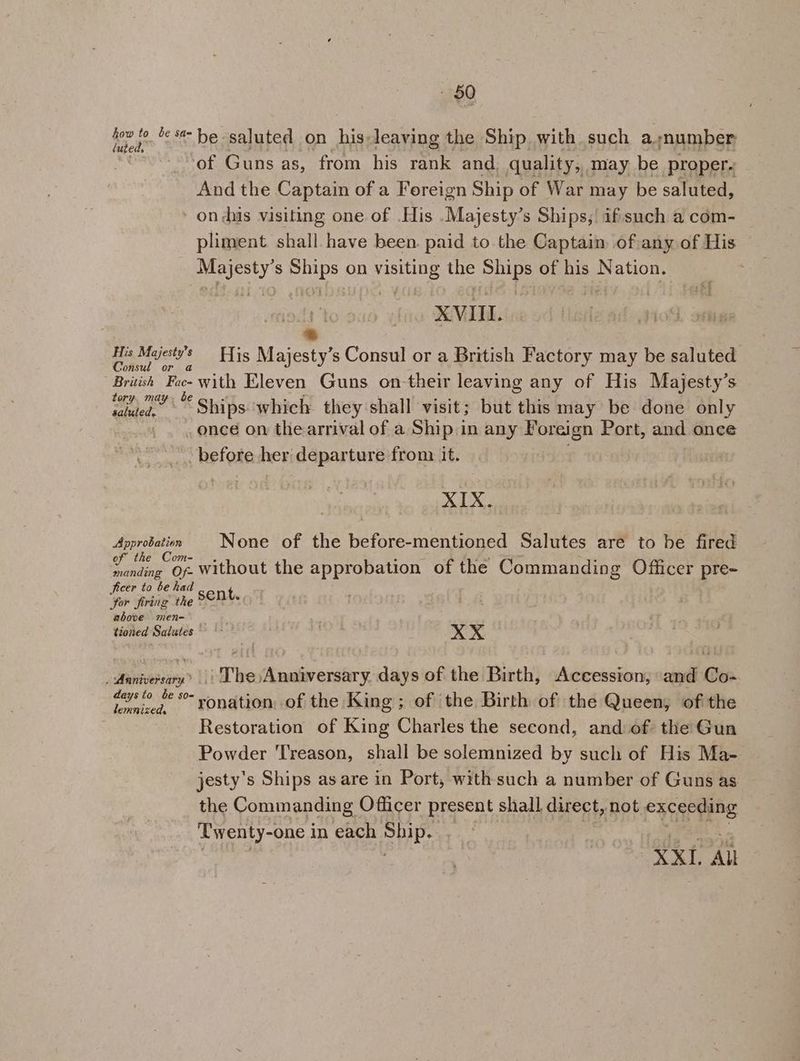 Mea ’ a he saluted on his-leaving the Ship with such a;number ‘of Guns as, from his rank and, quality, may be proper. And the Captain of a Foreign Ship of War may be saluted, - on dhs visiting one of .His .Majesty’s Ships, ifsuch a com- pliment shall have been. paid to the Captain ofiany of His nespegh S Bubs on ye ie a of his Nation. | is XVII. * His Majests's His Majesty’s Consul or a British Factory may be saluted Consul or British Pace with Eleven Guns on-their leaving any of His Majesty’s ath Ships which they shall visit; but this may be done only . once on the arrival of a Ship in any ee Port, and once before her departure from it. XIX. Approtation None of the before-mentioned Salutes are to be fired th adie Of. without the approbation of the Commanding Officer pre- ficer to be had he Sor firing the sen i above men- tioned Salutes °~ | xX xX Anniversary” | The Anniversary. days of the Birth, Accession, and Co- pied ae *“ ronation, of the King ; of the Birth of the Queen, of the Restoration of King Charles the second, and of the Gun Powder T'reason, shall be solemnized by such of His Ma- jesty's Ships as are in Port, with such a number of Guns as the Commanding Officer present shall direct, not exceeding Twenty-one in each HE | XX1. All