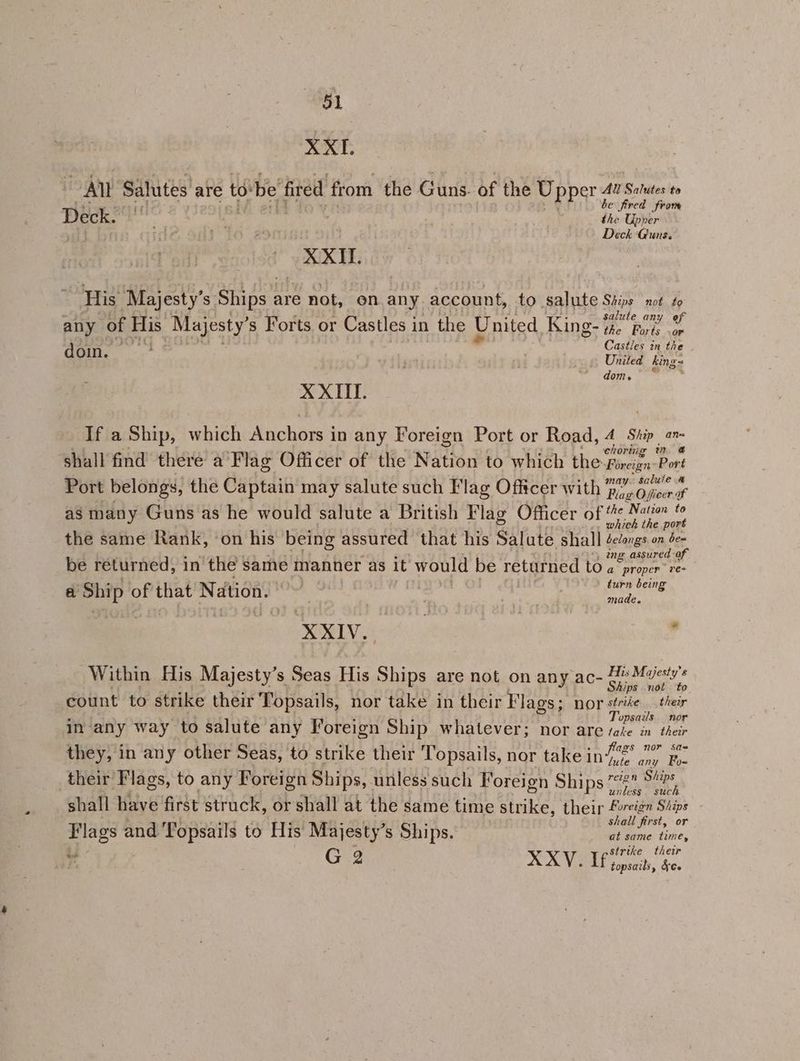 XXI. al Salutes are to'be fired from the Guns. of the U pper 42 Salutes to Rewcmrerie o y+ be fired from Deck. rv the Upper Deck Guns. XXII. His Majesty’s Ships are not, on any account, to salute Ships not to , ited & - : mPa ¥ babas Aue ea: salute any any of His Majesty’s Forts or Castles in the United Kings mew ae eee Castles in the doi. ' United king= doh. ee X XIII. If a Ship, which Anchors in any Foreign Port or Road, 4 Ship an ‘ : : yt : orig % @ shall find there a Flag Officer of the Nation to which the Fireign ‘Port Port belongs, the Captain may salute such Flag Officer A el wer as many Guns as he would salute a British Flag Officer of “« Nam © re r : E which the port the same Rank, on his being assured that his Salute shall éedongs on de- Biss rik sols : rt i “, ing assured of be returned, in the same manner as it would be returned to a proper re- a Ship of that Nation. ~~ i 7 . turn being made. RLS, . Within His Majesty’s Seas His Ships are not on any ac- fel ei ; : re vis Pl: be ! oF ips not to count to strike their Topsails, nor take in their Flags; nor striée their - von x $ Topsails. nor in any way to salute any Foreign Ship whatever; nor are take in their i j oe : : ags nor sas they, in any other Seas, to strike their lopsails, nor take ing2 py their Flags, to any Foreign Ships, unless such Foreign Ships seh ee, shall have first struck, or shall at the same time strike, their foreign Stips and 'Fonsails to Hi BO ihs ; hall first, Flags and Topsails to His Majesty’s Ships. oa at same time, 7 G 2 XXV. 5 pane their topsails, &¢5