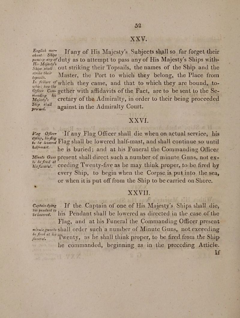 XXV. Eneivh ow, . Yfany of His Majesty’s Subjects shall so. far forget their passing any of duty as to attempt to pass any of His Majesty’s Ships with- His Majesty’s er ie ome : : Shins shat. Out striking their Vopsails, the names of the Ship and the pil ices Master, the Port to which they belong, the Place from — In failure 2 yen they came, and that to which they are bound, .to- Oficer Com- gether with affidavits of the Fact, are to be sent to the Se- manding hes Mzjest’s cretary of the Admiralty, in order to their being proceeded Ai; Y) ° . ° ba against in the Admiralty Court. XXVI. Fag iificcr ‘If any Flag Officer shall die when on actual service, his dv7, Dy 28 4 ni 5 aie oe Flag shall be lowered half-mast, and shall continue so until Adf-mast- he is buried; and at his Funeral the Commanding Officer Minute Guns pfesent shall direct such a number of minute Guns, not ex- to be fired at : hisfinera’. ceeding Twenty-five as he may think, proper, to:be fired by every Ship, to begin when the Corpse. is put into. the sea, or when it is put off from the Ship to be carried on Shore. XXVIII. Captain tying . If the Captain of one of His Majesty’s, Ships. shall die, his pendant to, . 16. i tehuced. bis Pendant shall be lowered as directed in the case of the Flag, and at his Funeral the Commanding Officer present minuie gunsto shall order such a number of Minute Guns, not exceeding ge i ‘Twenty, as he shall think proper, to be fired from the Ship he commanded, beginning as in the preceding Article. , | if