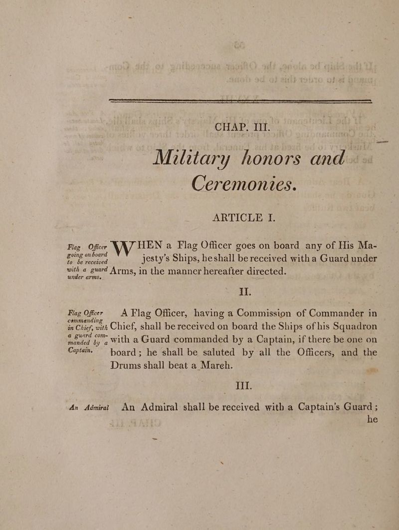 Military honors and. . Ceremonies. ARTICLE I. Flag Officer HEN a Flag Officer goes on board any of His Ma- suing phone jesty’s Ships, heshall be received with a Guard under with a guard Arms, in the manner hereafter directed. under armse il. ee, Offer A Flag Officer, having a Commission of Commander in in Chief, with Chief, shall be received on board the Ships of his Squadron mented by 4 With a Guard commanded by a Captain, if there be one on Captains ~~ hoard; he shall be saluted by all the Officers, and the Drums shall beat a March. III. An Admirat An Admiral shall be received with a Captain’s Guard ;