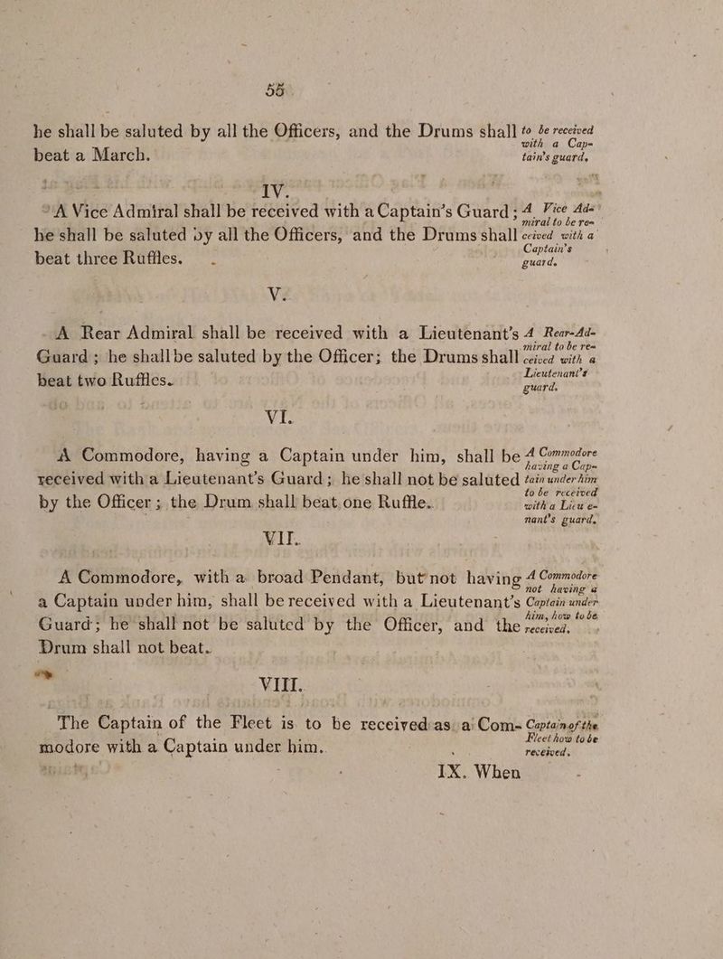 he shall be saluted by all the Officers, and the Drums shall Blastcens beat a March. taint deka: nae IV. ’ * A Vice Admiral shall be received with a Captain’s Guard ; 4, Vice 4d- ? miral to be rea he shall be saluted py all the ee ade and the Drums shall ceived with a’ beat three Ruffles... aptain’s guard. Vi + - A Rear Admiral shall be received with a Lieutenant’s 4 Rear-Ad- miral to be rea Guard ; he shallbe saluted by the Officer; the Drums shall ceisea with a Lieutenant's beat two Ruffles. Ane VI. 4 Commodore, having a Captain under him, shall be rire et ( oO - received with a Lieutenant’s Guard; he shall not be saluted et bse to be recerve by the Officer ; the Drum shall beat. one Ruffle. vin Laos nant’s guard, VII. A Commodore, with a broad Pendant, but not having Z pis neh a Captain under him, shall be received with a Lieutenant’s Captain under Guard; he shall not be saluted by the Officer, and the ios rc Drum shall not beat. a Vl. The Captain of the Fleet is. to be received as. a! Com= Captainof the Fleet how to be modore with a Captain under him. received. IX. When