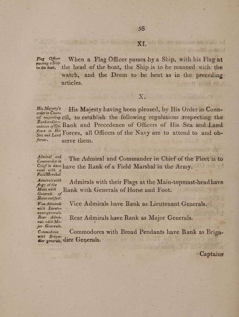 XI. Flag Offer When a Flag Officer passes bya Ship, with his Flag at passing aShip in fis boat. the head of the boat, the Ship is to be manned with the watch, and the Drum to be beat as io the feeReding articles. | xX. His Majesty's His Majesty having been pleased, by His Order in Coun- orderin Coun- Bag cil, to establish the following regulations respecting the cedence of OF Rank and Precedence of Officers of His. Sea and Land: feet in Forces, all Officers of the Navy are to attend to and ob- forces serve them. 7 Sa as The Admiral and Commander in Chief of the Fleet i is to Ciicf to have «have the Rank ofa Field Marshalin the Army. rank with FicldMarshal. pp aewith — Admirals with their Flags at the Main-topmast-head have Mainwtth Rank with Generals of Horse and Foot. Generals of : Horse and foot. Vice Admirels Vice Admirals have Rank as Lieutenant Generals. with Lieute- nant-generals. Rear Admi- Rear Admirals have Rank as Major Generals. rals with Ma- b jor Generals. ci ge _Commodores with Broad Pendants have Rank as Briga- @2 riga- ne Captains