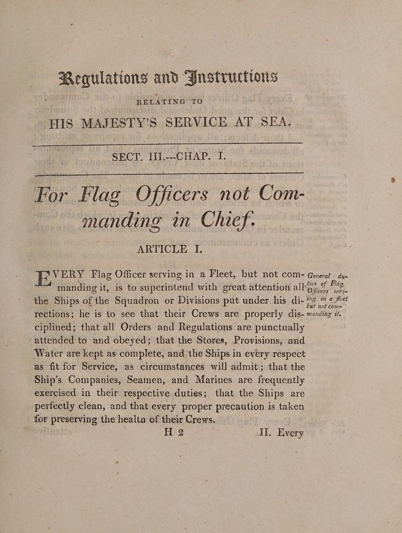 Regulattons and Justructions RELA TING TO HIS MAJESTY’S SERVICE AT SEA. SECT. III.--CHAP. I. For Flag Officers not Com- manding in Chief. ARTICLE I. 4 pila Flag Officer serving in a Fleet, but NOt COM= General due manding it, is to auperiiiend with great attention all Ofieer ei the Ships of the Squadron or Divisions put under his di- 7 # “ct rections; he is to see that their Crews are properly dis- manding it. ciplined; that all Orders and Regulations are punctually ‘attended to and obeyed; that the Stores, Provisions, and Water are kept as complete, and the Ships in every respect as fit for Service, as circumstances will admit; that the Ship’s Companies, Seamen, and Marines are frequently exercised in their respective duties; that the Ships are perfectly clean, and that every proper precaution is taken big yereme8 the healta of their Crews. si H 2 3 AI. Every