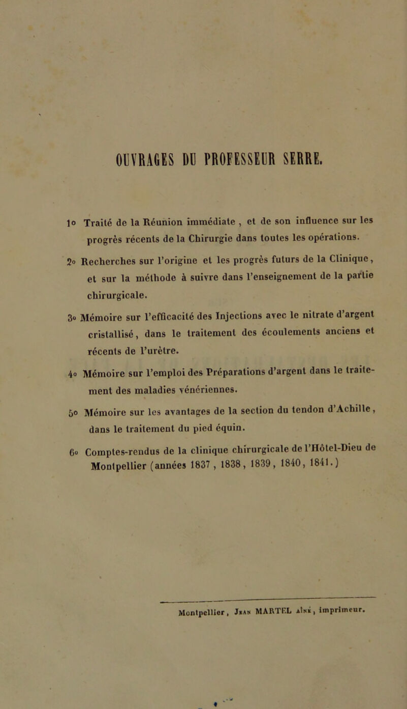 OPRAGES BR PROiËSSERR SERRE. 1® Traité de la Réunion immédiate , et de son influence sur les progrès récents de la Chirurgie dans toutes les opérations. 2» Recherches sur l’origine et les progrès futurs de la Clinique, et sur la méthode à suivre dans l’enseignement de la partie chirurgicale. 3o Mémoire sur l’efflcacité des Injections avec le nitrate d’argent cristallisé, dans le traitement des écoulements anciens et récents de l’urètre. 4o Mémoire sur l’emploi des Préparations d’argent dans le traite- ment des maladies vénériennes. 5® Mémoire sur les avantages de la section du tendon d’Achille, dans le traitement du pied équin. 6o Comptes-rendus de la clinique chirurgicale de l’Hôtel-Dieu de Montpellier (années 1837 , 1838, 1839, 1840, 1841.) MontpclUor , Jkan MARTEL aImS , Imprimeur.