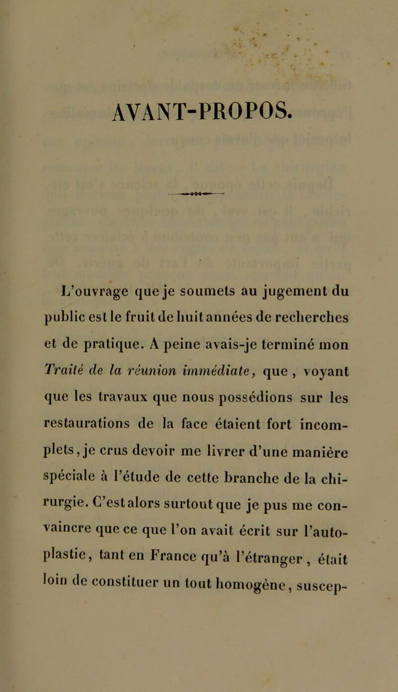 AVANT-PROPOS L’ouvrage que je soumets au jugement du public est le fruit de huit années de recherches et de pratique. A peine avais-je terminé mon Traité de la réunion immédiate, que , voyant que les travaux que nous possédions sur les restaurations de la face étaient fort incom- plets, je crus devoir me livrer d’une manière spéciale à l’étude de cette branche de la chi- rurgie. C’est alors surtout que je pus me con- vaincre que ce que l’on avait écrit sur l’auto- plastie, tant en France qu’à l’étranger, élait loin de constituer un tout homogène, suscep-