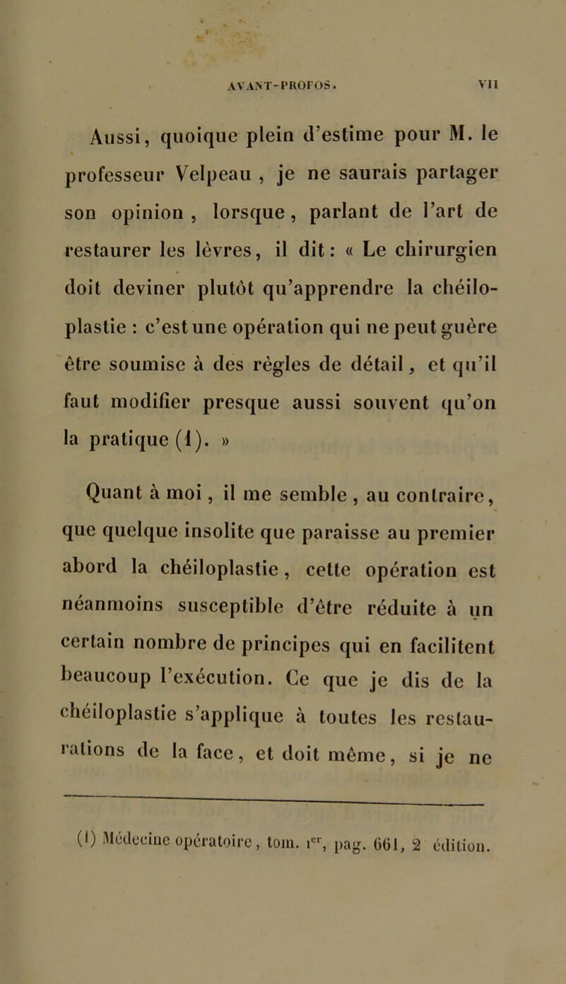 I A VAiVr-PROPOS. vil Aussi, quoique plein d’estime pour M. le professeur Velpeau , je ne saurais partager son opinion , lorsque, parlant de l’art de restaurer les lèvres, il dit: « Le chirurgien doit deviner plutôt qu’apprendre la chéilo- plastie : c’est une opération qui ne peut guère être soumise à des règles de détail, et qu’il faut modifier presque aussi souvent qu’on la pratique (i). » Quant à moi, il me semble , au contraire, que quelque insolite que paraisse au premier abord la chéiloplastie, cette opération est néanmoins susceptible d’être réduite à un certain nombre de principes qui en facilitent beaucoup l’exécution. Ce que je dis de la chéiloplastie s’applique à toutes les restau- rations de la face, et doit même, si je ne (1) Mcdeciiic opératoire, tom. pag. 6G1, 2 cdilion.