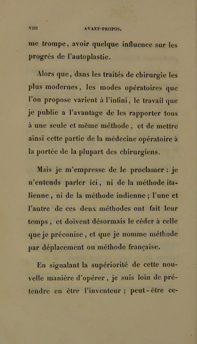 me trompe, avoir quelque influence sur les progrès de l’autoplastie. Alors que, dans les traités de chirurgie les plus modernes, les modes opératoires que l’on propose varient à l’infini, le travail que je publie a l’avantage de les rapporter tous à une seule et même méthode , et de mettre ainsi cette partie de la médecine opératoire à la portée de la plupart des chirurgiens. Mais je m’empresse de le proclamer : je n’entends parler ici, ni de la méthode ita- lienne , ni de la méthode indienne ; l’une et l’autre de ces deux méthodes ont fait leur temps , et doivent désormais le céder à celle que je préconise , et que je nomme méthode par déplacement ou méthode française. En signalant la supériorité de cette nou- velle manière d’opérer , je suis loin de pré- tendre en être l’inventeur; peut-être ce-