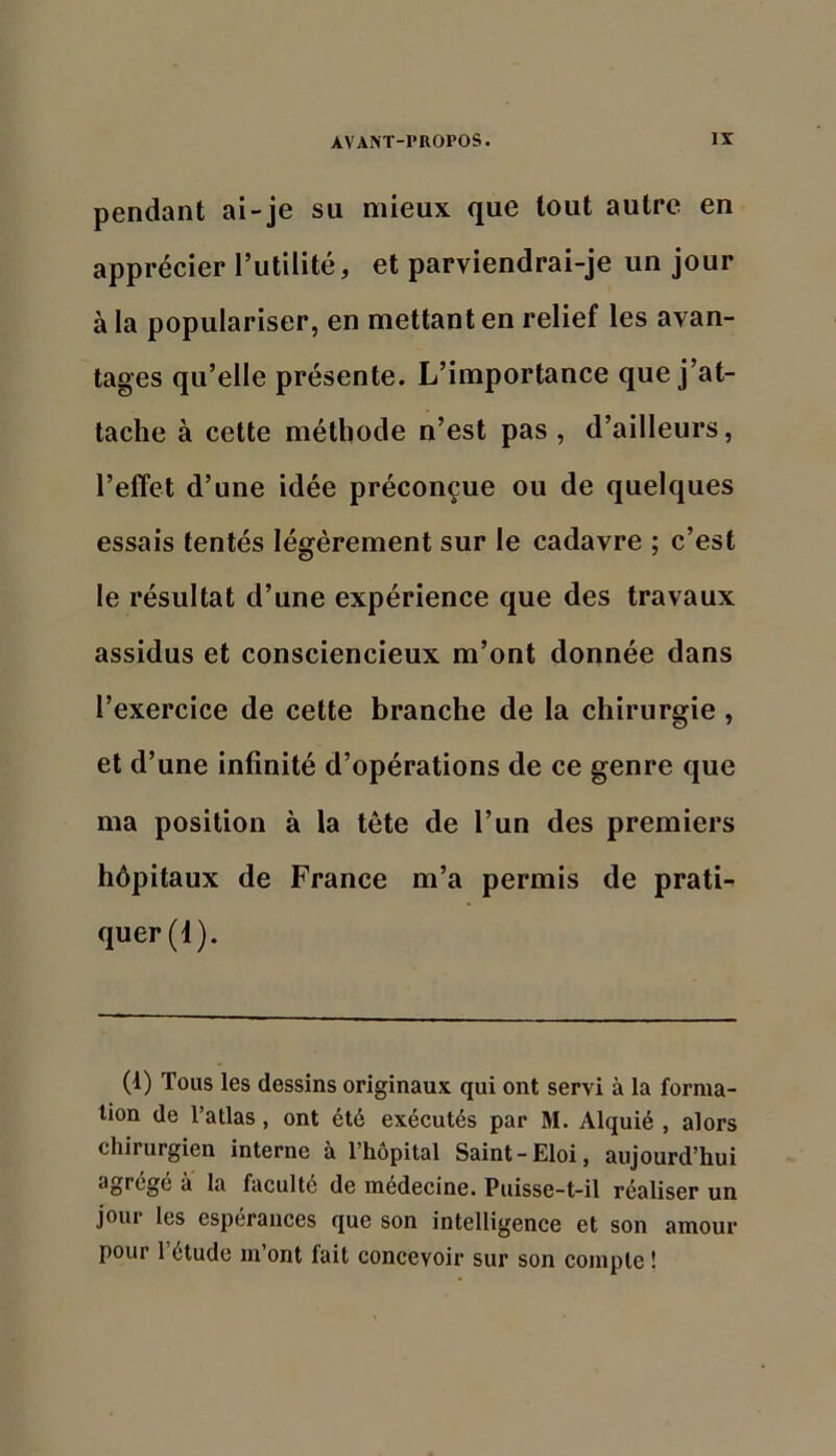 pendant ai-je su mieux que tout autre en apprécier l’utilité, et parviendrai-je un jour à la populariser, en mettant en relief les avan- tages qu’elle présente. L’importance que j’at- tache à cette méthode n’est pas, d’ailleurs, l’effet d’une idée préconçue ou de quelques essais tentés légèrement sur le cadavre ; c’est le résultat d’une expérience que des travaux assidus et consciencieux m’ont donnée dans l’exercice de cette branche de la chirurgie, et d’une infinité d’opérations de ce genre que ma position à la tête de l’un des premiers hôpitaux de France m’a permis de pratL quer(i). (1) Tous les dessins originaux qui ont servi à la forma- tion de Tatlas, ont été exécutés par M. Alquié , alors chirurgien interne à l’hôpital Saint-Eloi, aujourd’hui agrégé à la faculté de médecine. Puisse-t-il réaliser un jour les espérances que son intelligence et son amour pour 1 étude m’ont fait concevoir sur son compte !