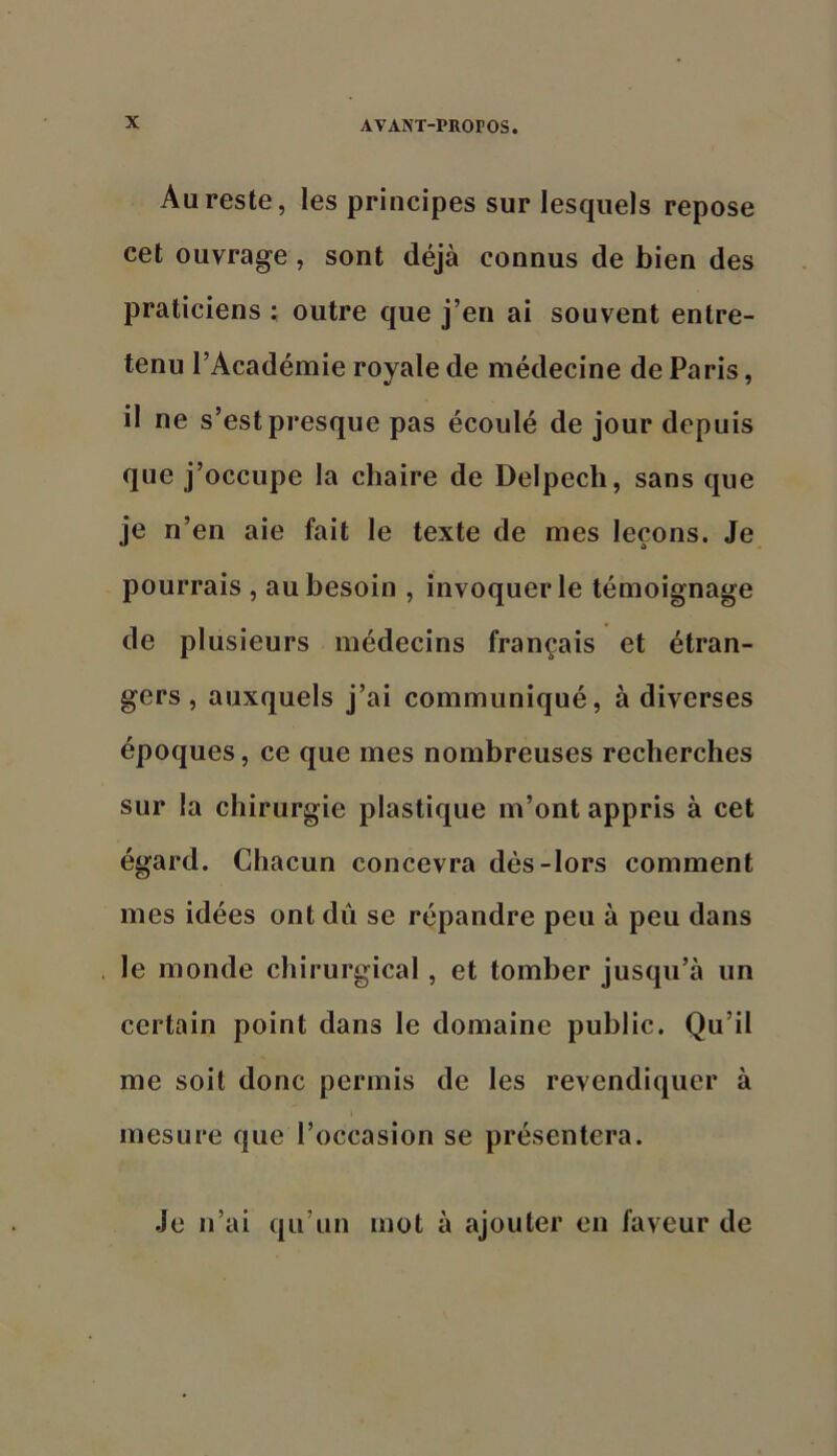 Aqreste, les principes sur lesquels repose cet ouvrage, sont déjà connus de bien des praticiens : outre que j’en ai souvent entre- tenu l’Académie royale de médecine de Paris, il ne s’est presque pas écoulé de jour depuis que j’occupe la chaire de Delpech, sans que je n’en aie fait le texte de mes leçons. Je pourrais , au besoin , invoquer le témoignage de plusieurs médecins français et étran- gers, auxquels j’ai communiqué, à diverses époques, ce que mes nombreuses recherches sur la chirurgie plastique m’ont appris à cet égard. Chacun concevra dès-lors comment mes idées ont dû se répandre peu à peu dans le monde chirurgical, et tomber jusqu’à un certain point dans le domaine public. Qu’il me soit donc permis de les revendiquer à mesure que l’occasion se présentera. Je n’ai qu’un mot à ajouter en faveur de