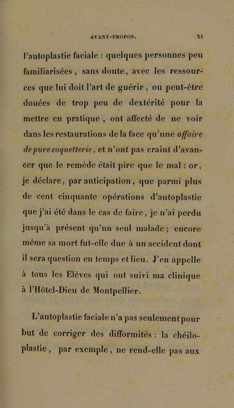 l’autoplastie faciale : quelques personnes peu familiarisées, sans doute, avec les ressour- ces que lui doit l’art de guérir , ou peut-être douées de trop peu de dextérité pour la mettre en pratique , ont affecté de ne voir dans les restaurations de la face qu’une affaire de pure coquetterie, et n’ont pas craint d’avan- cer que le remède était pire que le mal : or, je déclare, par anticipation, que parmi plus de cent cinquante opérations d’autoplastie que j’ai été dans le cas de faire, je n’ai perdu jusqu’à présent qu’un seul malade; encore même sa mort fut-elle due à un accident dont il sera question en temps et lieu. J’en appelle à tous les Elèves qui ont suivi ma clinique à l’Hôtel-Dieu de Montpellier. L’autoplastie faciale n’a pas seulement pour but de corriger des difformités : la chéilo- plastie, par exemple , ne rend-elle pas aux